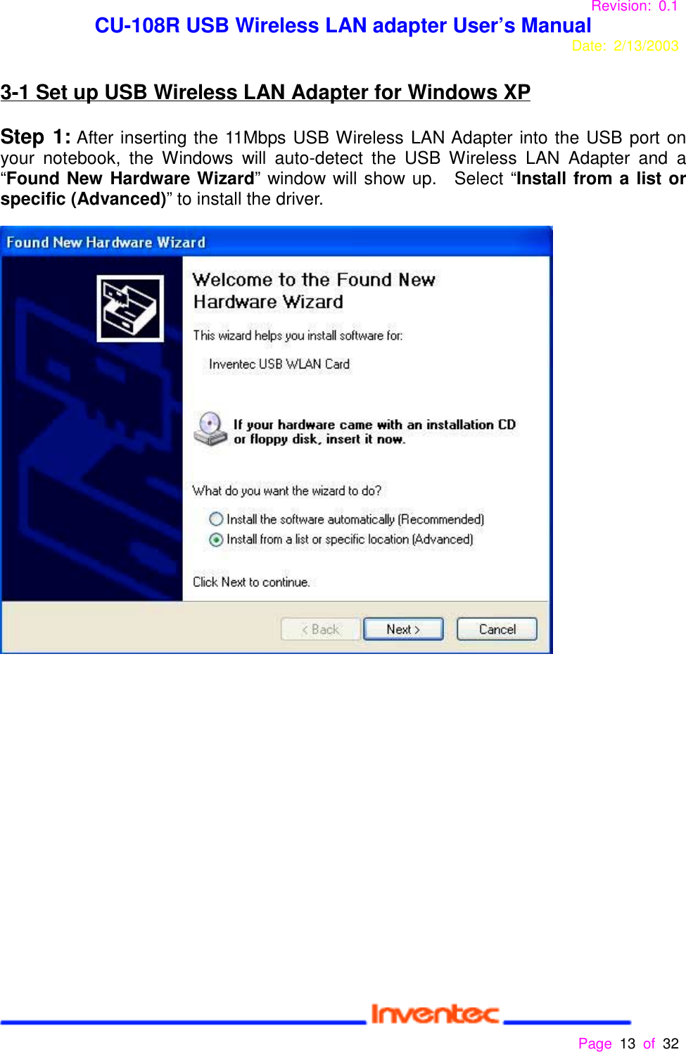 Revision: 0.1 CU-108R USB Wireless LAN adapter User’s ManualDate: 2/13/2003 Page 13 of 32 3-1 Set up USB Wireless LAN Adapter for Windows XPStep 1: After inserting the 11Mbps USB Wireless LAN Adapter into the USB port onyour notebook, the Windows will auto-detect the USB Wireless LAN Adapter and a“Found New Hardware Wizard” window will show up.  Select “Install from a list orspecific (Advanced)” to install the driver.