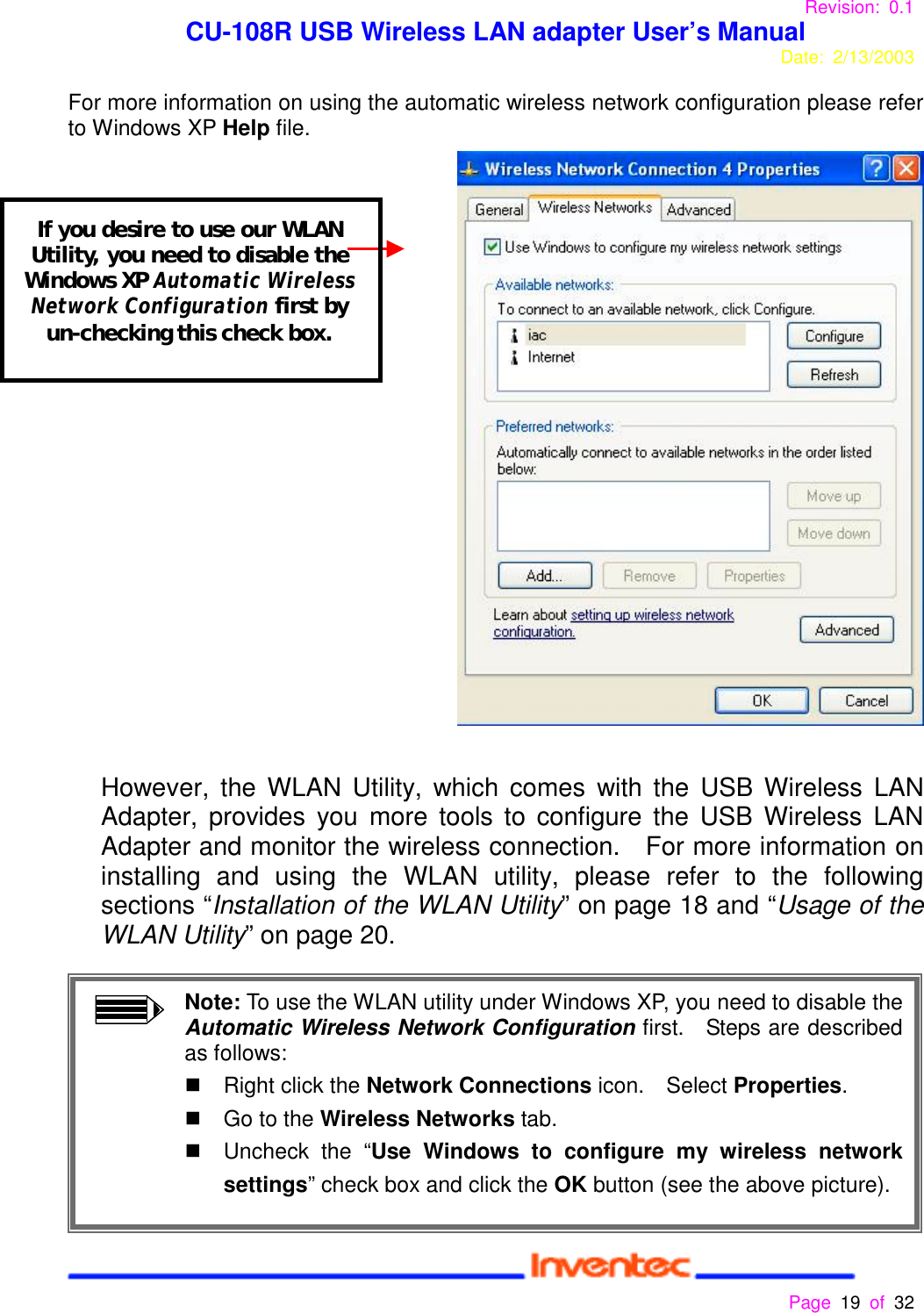 Revision: 0.1 CU-108R USB Wireless LAN adapter User’s ManualDate: 2/13/2003 Page 19 of 32 For more information on using the automatic wireless network configuration please referto Windows XP Help file.However, the WLAN Utility, which comes with the USB Wireless LANAdapter, provides you more tools to configure the USB Wireless LANAdapter and monitor the wireless connection.  For more information oninstalling and using the WLAN utility, please refer to the followingsections “Installation of the WLAN Utility” on page 18 and “Usage of theWLAN Utility” on page 20.Note: To use the WLAN utility under Windows XP, you need to disable theAutomatic Wireless Network Configuration first.  Steps are describedas follows:&quot;  Right click the Network Connections icon.  Select Properties.&quot;  Go to the Wireless Networks tab.&quot;  Uncheck the “Use Windows to configure my wireless networksettings” check box and click the OK button (see the above picture).If you desire to use our WLANUtility, you need to disable theWindows XP Automatic WirelessNetwork Configuration first byun-checking this check box.