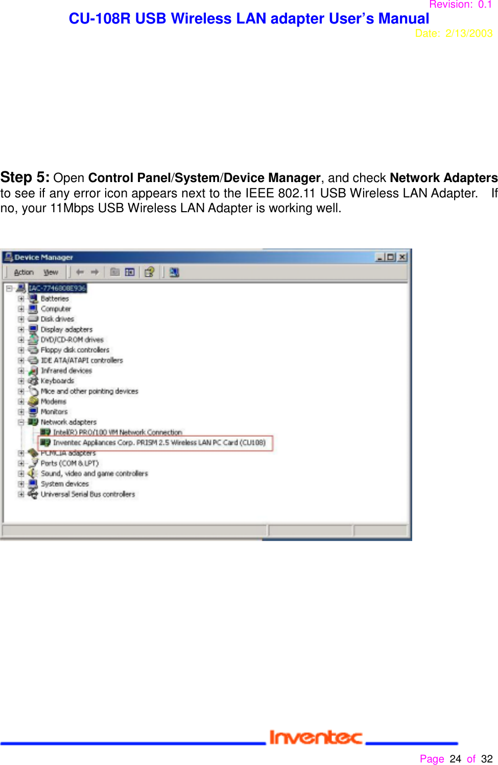 Revision: 0.1 CU-108R USB Wireless LAN adapter User’s ManualDate: 2/13/2003 Page 24 of 32 Step 5: Open Control Panel/System/Device Manager, and check Network Adaptersto see if any error icon appears next to the IEEE 802.11 USB Wireless LAN Adapter.    Ifno, your 11Mbps USB Wireless LAN Adapter is working well.