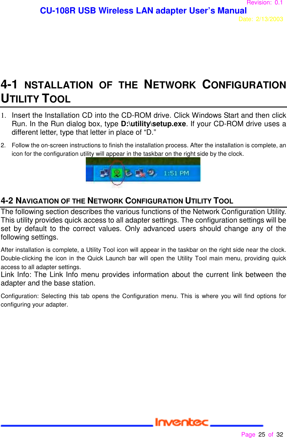 Revision: 0.1 CU-108R USB Wireless LAN adapter User’s ManualDate: 2/13/2003 Page 25 of 32 4-1 NSTALLATION OF THE NETWORK CONFIGURATIONUTILITY TOOL1.  Insert the Installation CD into the CD-ROM drive. Click Windows Start and then clickRun. In the Run dialog box, type D:\utility\setup.exe. If your CD-ROM drive uses adifferent letter, type that letter in place of “D.”2.  Follow the on-screen instructions to finish the installation process. After the installation is complete, anicon for the configuration utility will appear in the taskbar on the right side by the clock.4-2 NAVIGATION OF THE NETWORK CONFIGURATION UTILITY TOOLThe following section describes the various functions of the Network Configuration Utility.This utility provides quick access to all adapter settings. The configuration settings will beset by default to the correct values. Only advanced users should change any of thefollowing settings.After installation is complete, a Utility Tool icon will appear in the taskbar on the right side near the clock.Double-clicking the icon in the Quick Launch bar will open the Utility Tool main menu, providing quickaccess to all adapter settings.Link Info: The Link Info menu provides information about the current link between theadapter and the base station.Configuration: Selecting this tab opens the Configuration menu. This is where you will find options forconfiguring your adapter.