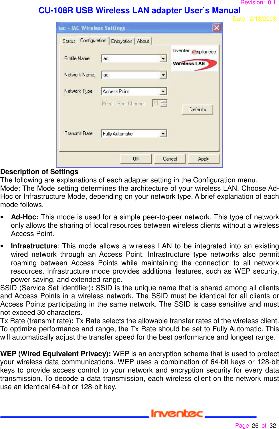 Revision: 0.1 CU-108R USB Wireless LAN adapter User’s ManualDate: 2/13/2003 Page 26 of 32 Description of SettingsThe following are explanations of each adapter setting in the Configuration menu.Mode: The Mode setting determines the architecture of your wireless LAN. Choose Ad-Hoc or Infrastructure Mode, depending on your network type. A brief explanation of eachmode follows.• Ad-Hoc: This mode is used for a simple peer-to-peer network. This type of networkonly allows the sharing of local resources between wireless clients without a wirelessAccess Point.• Infrastructure: This mode allows a wireless LAN to be integrated into an existingwired network through an Access Point. Infrastructure type networks also permitroaming between Access Points while maintaining the connection to all networkresources. Infrastructure mode provides additional features, such as WEP security,power saving, and extended range.SSID (Service Set Identifier): SSID is the unique name that is shared among all clientsand Access Points in a wireless network. The SSID must be identical for all clients orAccess Points participating in the same network. The SSID is case sensitive and mustnot exceed 30 characters.Tx Rate (transmit rate): Tx Rate selects the allowable transfer rates of the wireless client.To optimize performance and range, the Tx Rate should be set to Fully Automatic. Thiswill automatically adjust the transfer speed for the best performance and longest range.WEP (Wired Equivalent Privacy): WEP is an encryption scheme that is used to protectyour wireless data communications. WEP uses a combination of 64-bit keys or 128-bitkeys to provide access control to your network and encryption security for every datatransmission. To decode a data transmission, each wireless client on the network mustuse an identical 64-bit or 128-bit key.