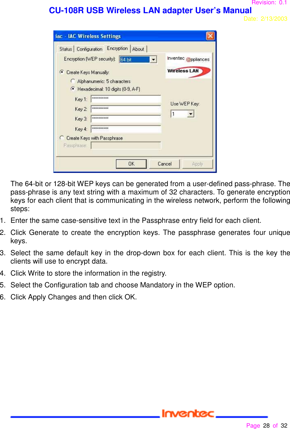 Revision: 0.1 CU-108R USB Wireless LAN adapter User’s ManualDate: 2/13/2003 Page 28 of 32 The 64-bit or 128-bit WEP keys can be generated from a user-defined pass-phrase. Thepass-phrase is any text string with a maximum of 32 characters. To generate encryptionkeys for each client that is communicating in the wireless network, perform the followingsteps:1.  Enter the same case-sensitive text in the Passphrase entry field for each client.2.  Click Generate to create the encryption keys. The passphrase generates four uniquekeys.3.  Select the same default key in the drop-down box for each client. This is the key theclients will use to encrypt data.4.  Click Write to store the information in the registry.5.  Select the Configuration tab and choose Mandatory in the WEP option.6.  Click Apply Changes and then click OK.