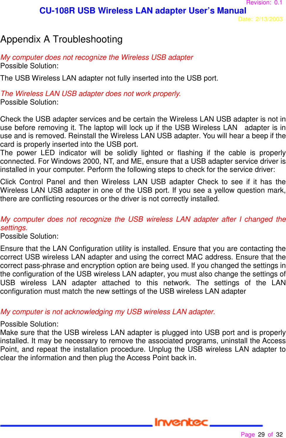 Revision: 0.1 CU-108R USB Wireless LAN adapter User’s ManualDate: 2/13/2003 Page 29 of 32 Appendix A TroubleshootingMy computer does not recognize the Wireless USB adapterPossible Solution:The USB Wireless LAN adapter not fully inserted into the USB port.The Wireless LAN USB adapter does not work properly.Possible Solution:Check the USB adapter services and be certain the Wireless LAN USB adapter is not inuse before removing it. The laptop will lock up if the USB Wireless LAN   adapter is inuse and is removed. Reinstall the Wireless LAN USB adapter. You will hear a beep if thecard is properly inserted into the USB port.The power LED indicator will be solidly lighted or flashing if the cable is properlyconnected. For Windows 2000, NT, and ME, ensure that a USB adapter service driver isinstalled in your computer. Perform the following steps to check for the service driver:Click Control Panel and then Wireless LAN USB adapter Check to see if it has theWireless LAN USB adapter in one of the USB port. If you see a yellow question mark,there are conflicting resources or the driver is not correctly installed.My computer does not recognize the USB wireless LAN adapter after I changed thesettings.Possible Solution:Ensure that the LAN Configuration utility is installed. Ensure that you are contacting thecorrect USB wireless LAN adapter and using the correct MAC address. Ensure that thecorrect pass-phrase and encryption option are being used. If you changed the settings inthe configuration of the USB wireless LAN adapter, you must also change the settings ofUSB wireless LAN adapter attached to this network. The settings of the LANconfiguration must match the new settings of the USB wireless LAN adapterMy computer is not acknowledging my USB wireless LAN adapter.Possible Solution:Make sure that the USB wireless LAN adapter is plugged into USB port and is properlyinstalled. It may be necessary to remove the associated programs, uninstall the AccessPoint, and repeat the installation procedure. Unplug the USB wireless LAN adapter toclear the information and then plug the Access Point back in.