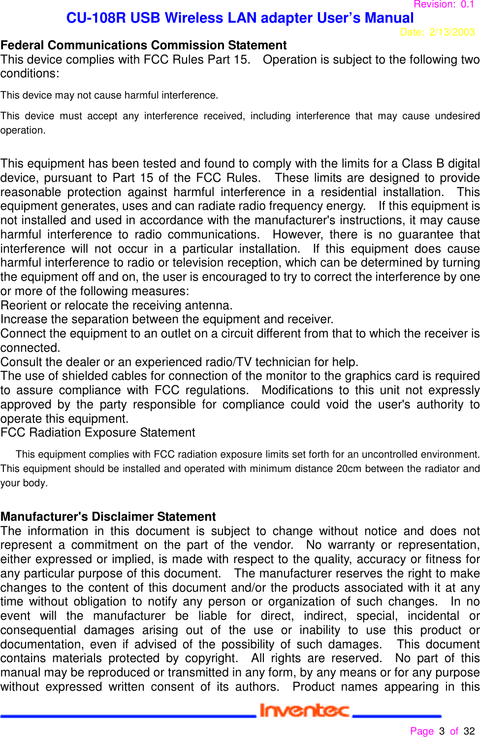 Revision: 0.1 CU-108R USB Wireless LAN adapter User’s ManualDate: 2/13/2003 Page 3 of 32 Federal Communications Commission StatementThis device complies with FCC Rules Part 15.    Operation is subject to the following twoconditions:This device may not cause harmful interference.This device must accept any interference received, including interference that may cause undesiredoperation.This equipment has been tested and found to comply with the limits for a Class B digitaldevice, pursuant to Part 15 of the FCC Rules.   These limits are designed to providereasonable protection against harmful interference in a residential installation.  Thisequipment generates, uses and can radiate radio frequency energy.    If this equipment isnot installed and used in accordance with the manufacturer&apos;s instructions, it may causeharmful interference to radio communications.  However, there is no guarantee thatinterference will not occur in a particular installation.  If this equipment does causeharmful interference to radio or television reception, which can be determined by turningthe equipment off and on, the user is encouraged to try to correct the interference by oneor more of the following measures:Reorient or relocate the receiving antenna.Increase the separation between the equipment and receiver.Connect the equipment to an outlet on a circuit different from that to which the receiver isconnected.Consult the dealer or an experienced radio/TV technician for help.The use of shielded cables for connection of the monitor to the graphics card is requiredto assure compliance with FCC regulations.  Modifications to this unit not expresslyapproved by the party responsible for compliance could void the user&apos;s authority tooperate this equipment.FCC Radiation Exposure Statement      This equipment complies with FCC radiation exposure limits set forth for an uncontrolled environment.This equipment should be installed and operated with minimum distance 20cm between the radiator andyour body.Manufacturer&apos;s Disclaimer StatementThe information in this document is subject to change without notice and does notrepresent a commitment on the part of the vendor.  No warranty or representation,either expressed or implied, is made with respect to the quality, accuracy or fitness forany particular purpose of this document.    The manufacturer reserves the right to makechanges to the content of this document and/or the products associated with it at anytime without obligation to notify any person or organization of such changes.  In noevent will the manufacturer be liable for direct, indirect, special, incidental orconsequential damages arising out of the use or inability to use this product ordocumentation, even if advised of the possibility of such damages.   This documentcontains materials protected by copyright.  All rights are reserved.  No part of thismanual may be reproduced or transmitted in any form, by any means or for any purposewithout expressed written consent of its authors.  Product names appearing in this