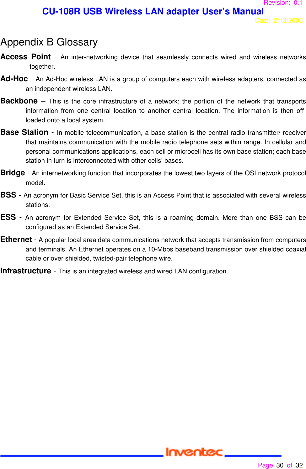 Revision: 0.1 CU-108R USB Wireless LAN adapter User’s ManualDate: 2/13/2003 Page 30 of 32 Appendix B GlossaryAccess Point - An inter-networking device that seamlessly connects wired and wireless networkstogether.Ad-Hoc - An Ad-Hoc wireless LAN is a group of computers each with wireless adapters, connected asan independent wireless LAN.Backbone – This is the core infrastructure of a network; the portion of the network that transportsinformation from one central location to another central location. The information is then off-loaded onto a local system.Base Station - In mobile telecommunication, a base station is the central radio transmitter/ receiverthat maintains communication with the mobile radio telephone sets within range. In cellular andpersonal communications applications, each cell or microcell has its own base station; each basestation in turn is interconnected with other cells’ bases.Bridge - An internetworking function that incorporates the lowest two layers of the OSI network protocolmodel.BSS - An acronym for Basic Service Set, this is an Access Point that is associated with several wirelessstations.ESS - An acronym for Extended Service Set, this is a roaming domain. More than one BSS can beconfigured as an Extended Service Set.Ethernet - A popular local area data communications network that accepts transmission from computersand terminals. An Ethernet operates on a 10-Mbps baseband transmission over shielded coaxialcable or over shielded, twisted-pair telephone wire.Infrastructure - This is an integrated wireless and wired LAN configuration.