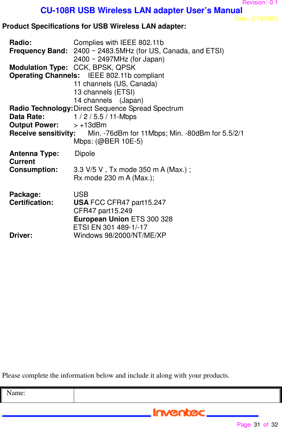 Revision: 0.1 CU-108R USB Wireless LAN adapter User’s ManualDate: 2/13/2003 Page 31 of 32 Product Specifications for USB Wireless LAN adapter:Radio:  Complies with IEEE 802.11bFrequency Band:  2400 ~ 2483.5MHz (for US, Canada, and ETSI)2400 ~ 2497MHz (for Japan)Modulation Type: CCK, BPSK, QPSKOperating Channels: IEEE 802.11b compliant11 channels (US, Canada)13 channels (ETSI)14 channels  (Japan)Radio Technology:Direct Sequence Spread SpectrumData Rate: 1 / 2 / 5.5 / 11-MbpsOutput Power: &gt; +13dBmReceive sensitivity: Min. -76dBm for 11Mbps; Min. -80dBm for 5.5/2/1Mbps: (@BER 10E-5)Antenna Type:     DipoleCurrentConsumption: 3.3 V/5 V , Tx mode 350 m A (Max.) ;Rx mode 230 m A (Max.);Package: USB  Certification: USA FCC CFR47 part15.247                    CFR47 part15.249European Union ETS 300 328ETSI EN 301 489-1/-17Driver: Windows 98/2000/NT/ME/XPPlease complete the information below and include it along with your products.Name: