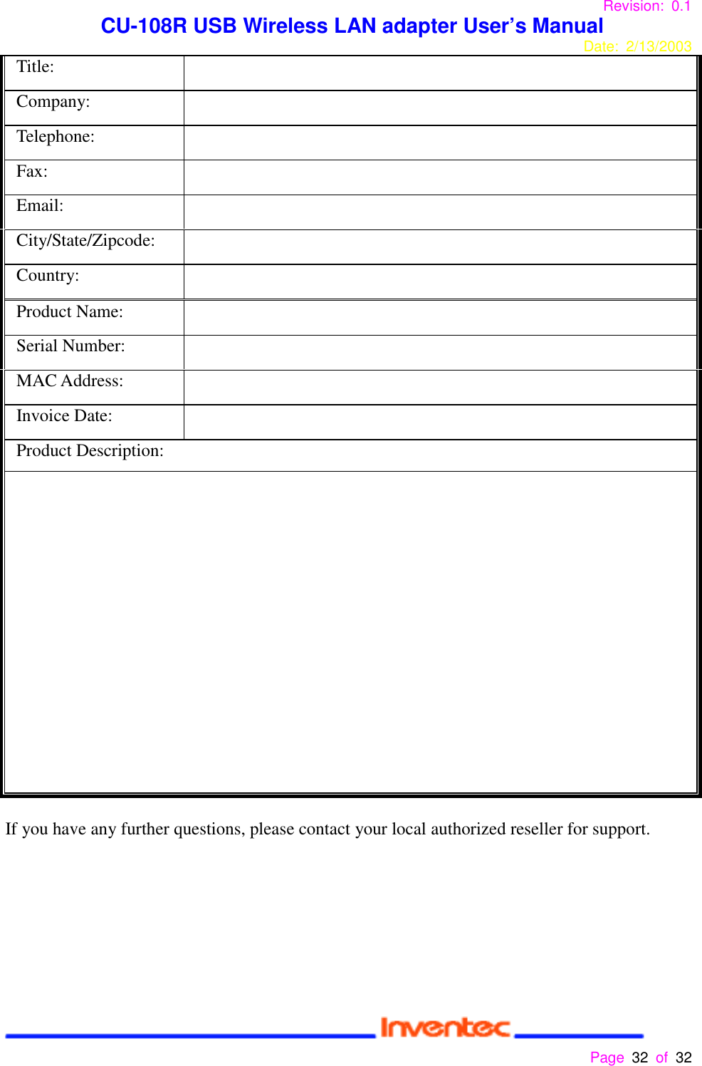 Revision: 0.1 CU-108R USB Wireless LAN adapter User’s ManualDate: 2/13/2003 Page 32 of 32 Title:Company:Telephone:Fax:Email:City/State/Zipcode:Country:Product Name:Serial Number:MAC Address:Invoice Date:Product Description:If you have any further questions, please contact your local authorized reseller for support.