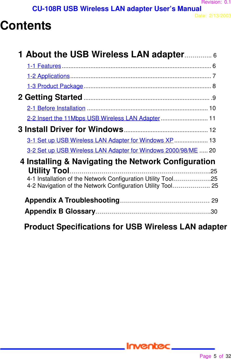 Revision: 0.1 CU-108R USB Wireless LAN adapter User’s ManualDate: 2/13/2003 Page 5 of 32 Contents1 About the USB Wireless LAN adapter………….. 61-1 Features......................................................................................... 61-2 Applications.................................................................................... 71-3 Product Package............................................................................ 82 Getting Started........................................................................... .9         2-1 Before Installation ........................................................................ 102-2 Insert the 11Mbps USB Wireless LAN Adapter............................ 113 Install Driver for Windows.................................................. 123-1 Set up USB Wireless LAN Adapter for Windows XP.................... 133-2 Set up USB Wireless LAN Adapter for Windows 2000/98/ME ..... 204 Installing &amp; Navigating the Network ConfigurationUtility Tool……………………………………………………………..254-1 Installation of the Network Configuration Utility Tool……………….254-2 Navigation of the Network Configuration Utility Tool………………. 25Appendix A Troubleshooting……………………………………… 29Appendix B Glossary………………………………………………….30        Product Specifications for USB Wireless LAN adapter