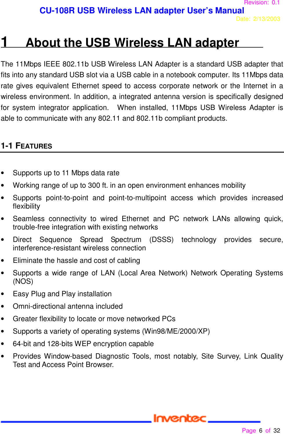 Revision: 0.1 CU-108R USB Wireless LAN adapter User’s ManualDate: 2/13/2003 Page 6 of 32 1   About the USB Wireless LAN adapterThe 11Mbps IEEE 802.11b USB Wireless LAN Adapter is a standard USB adapter thatfits into any standard USB slot via a USB cable in a notebook computer. Its 11Mbps datarate gives equivalent Ethernet speed to access corporate network or the Internet in awireless environment. In addition, a integrated antenna version is specifically designedfor system integrator application.   When installed, 11Mbps USB Wireless Adapter isable to communicate with any 802.11 and 802.11b compliant products.1-1 FEATURES•  Supports up to 11 Mbps data rate•  Working range of up to 300 ft. in an open environment enhances mobility•  Supports point-to-point and point-to-multipoint access which provides increasedflexibility•  Seamless connectivity to wired Ethernet and PC network LANs allowing quick,trouble-free integration with existing networks• Direct Sequence Spread Spectrum (DSSS) technology provides secure,interference-resistant wireless connection•  Eliminate the hassle and cost of cabling•  Supports a wide range of LAN (Local Area Network) Network Operating Systems(NOS)•  Easy Plug and Play installation• Omni-directional antenna included•  Greater flexibility to locate or move networked PCs•  Supports a variety of operating systems (Win98/ME/2000/XP)•  64-bit and 128-bits WEP encryption capable•  Provides Window-based Diagnostic Tools, most notably, Site Survey, Link QualityTest and Access Point Browser.