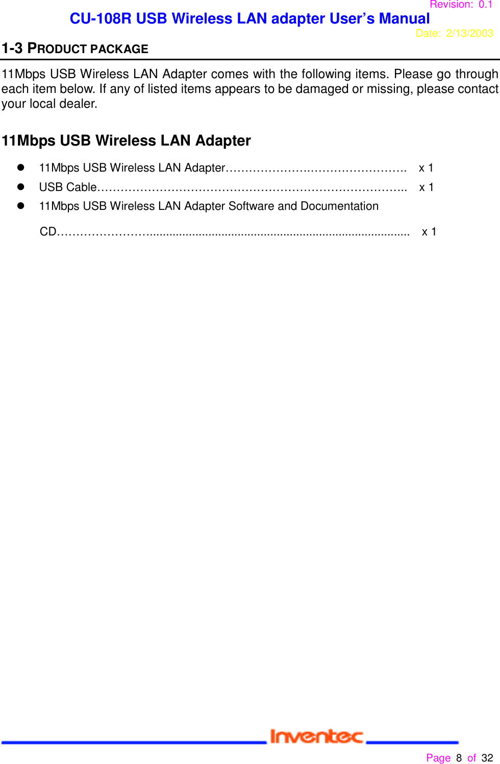 Revision: 0.1 CU-108R USB Wireless LAN adapter User’s ManualDate: 2/13/2003 Page 8 of 32 1-3 PRODUCT PACKAGE11Mbps USB Wireless LAN Adapter comes with the following items. Please go througheach item below. If any of listed items appears to be damaged or missing, please contactyour local dealer. 11Mbps USB Wireless LAN Adapter!  11Mbps USB Wireless LAN Adapter………………….…………………….    x 1!  USB Cable……………………………………………………………………..    x 1!  11Mbps USB Wireless LAN Adapter Software and DocumentationCD……………………................................................................................  x 1