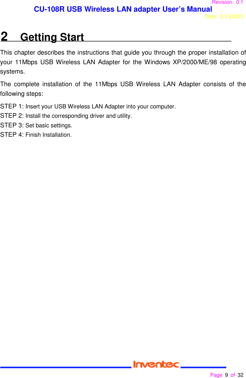 Revision: 0.1 CU-108R USB Wireless LAN adapter User’s ManualDate: 2/13/2003 Page 9 of 32 2   Getting StartThis chapter describes the instructions that guide you through the proper installation ofyour 11Mbps USB Wireless LAN Adapter for the Windows XP/2000/ME/98 operatingsystems.The complete installation of the 11Mbps USB Wireless LAN Adapter consists of thefollowing steps:STEP 1: Insert your USB Wireless LAN Adapter into your computer.STEP 2: Install the corresponding driver and utility.STEP 3: Set basic settings.STEP 4: Finish Installation.