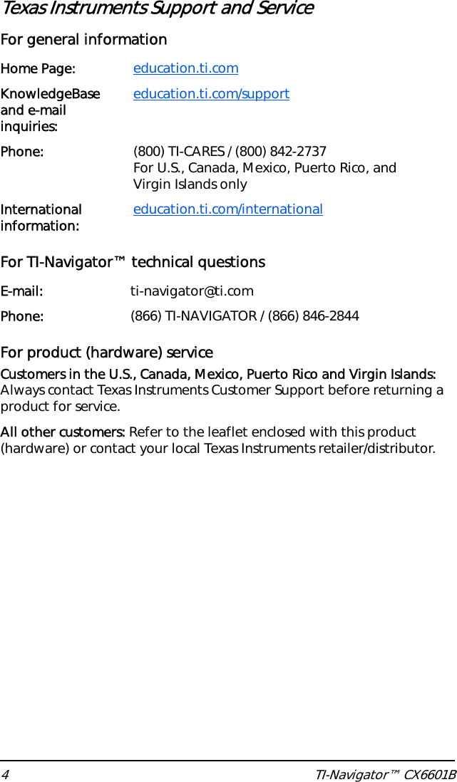 4 TI-Navigator™ CX6601BTexas Instruments Support and ServiceFor general information For TI-Navigator™ technical questionsFor product (hardware) serviceCustomers in the U.S., Canada, Mexico, Puerto Rico and Virgin Islands: Always contact Texas Instruments Customer Support before returning a product for service.All other customers: Refer to the leaflet enclosed with this product (hardware) or contact your local Texas Instruments retailer/distributor.Home Page: education.ti.comKnowledgeBase and e-mail inquiries:education.ti.com/supportPhone: (800) TI-CARES / (800) 842-2737For U.S., Canada, Mexico, Puerto Rico, and Virgin Islands onlyInternational information: education.ti.com/internationalE-mail: ti-navigator@ti.comPhone: (866) TI-NAVIGATOR / (866) 846-2844
