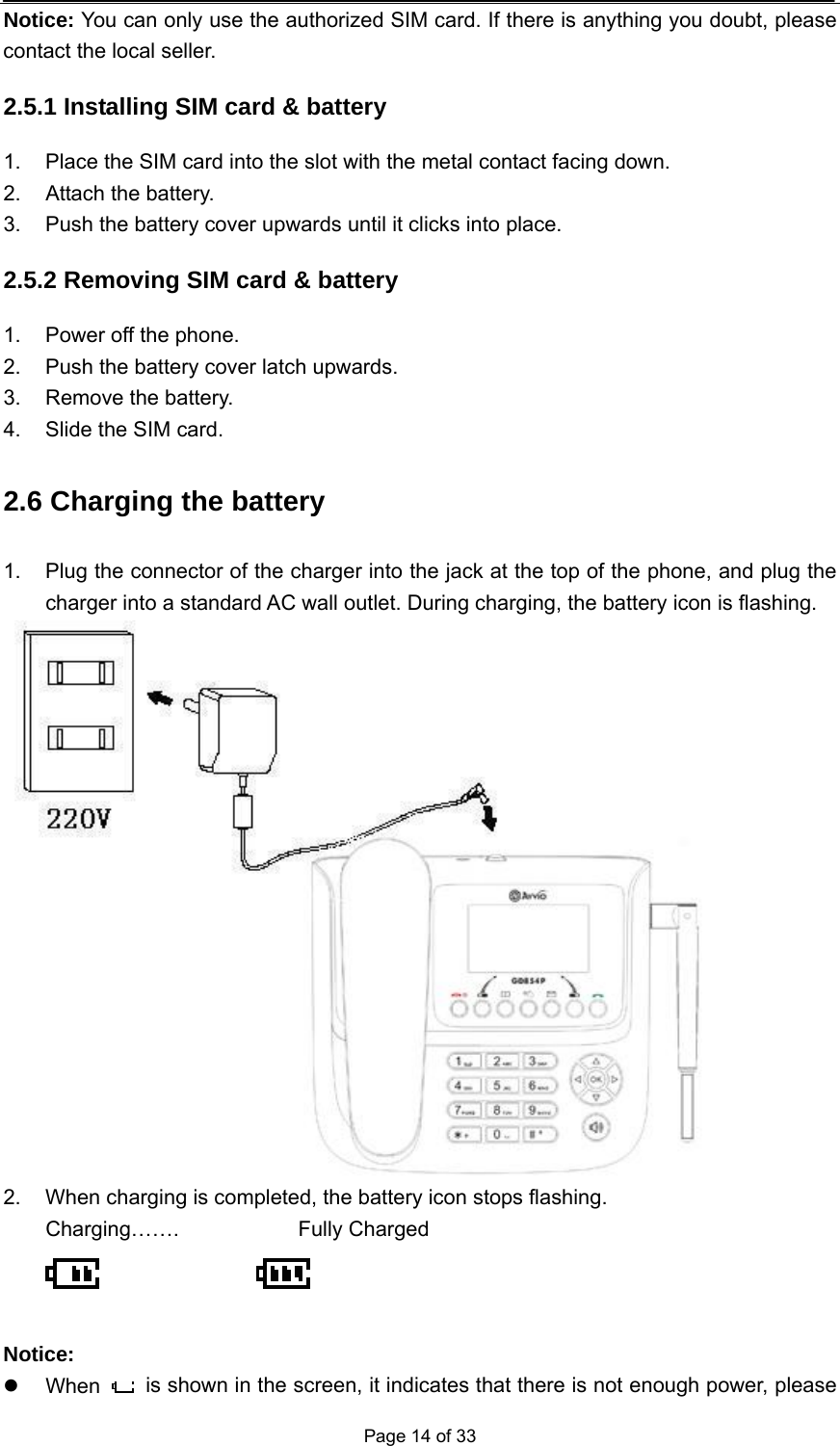  Page 14 of 33 Notice: You can only use the authorized SIM card. If there is anything you doubt, please contact the local seller. 2.5.1 Installing SIM card &amp; battery 1.  Place the SIM card into the slot with the metal contact facing down. 2.  Attach the battery. 3.  Push the battery cover upwards until it clicks into place. 2.5.2 Removing SIM card &amp; battery 1.  Power off the phone. 2.  Push the battery cover latch upwards. 3.  Remove the battery. 4.  Slide the SIM card. 2.6 Charging the battery 1.  Plug the connector of the charger into the jack at the top of the phone, and plug the charger into a standard AC wall outlet. During charging, the battery icon is flashing.  2.  When charging is completed, the battery icon stops flashing. Charging…….   Fully Charged        Notice: z When    is shown in the screen, it indicates that there is not enough power, please 