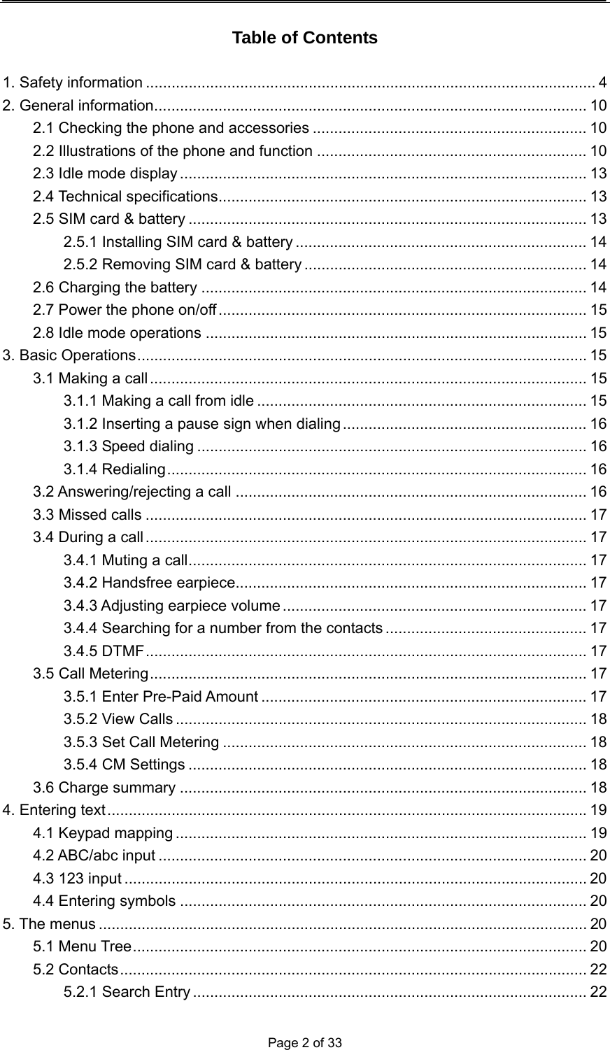  Page 2 of 33  Table of Contents  1. Safety information ......................................................................................................... 4 2. General information..................................................................................................... 10 2.1 Checking the phone and accessories ................................................................ 10 2.2 Illustrations of the phone and function ............................................................... 10 2.3 Idle mode display ............................................................................................... 13 2.4 Technical specifications...................................................................................... 13 2.5 SIM card &amp; battery ............................................................................................. 13 2.5.1 Installing SIM card &amp; battery .................................................................... 14 2.5.2 Removing SIM card &amp; battery .................................................................. 14 2.6 Charging the battery .......................................................................................... 14 2.7 Power the phone on/off...................................................................................... 15 2.8 Idle mode operations ......................................................................................... 15 3. Basic Operations......................................................................................................... 15 3.1 Making a call ...................................................................................................... 15 3.1.1 Making a call from idle ............................................................................. 15 3.1.2 Inserting a pause sign when dialing......................................................... 16 3.1.3 Speed dialing ........................................................................................... 16 3.1.4 Redialing.................................................................................................. 16 3.2 Answering/rejecting a call .................................................................................. 16 3.3 Missed calls ....................................................................................................... 17 3.4 During a call ....................................................................................................... 17 3.4.1 Muting a call............................................................................................. 17 3.4.2 Handsfree earpiece.................................................................................. 17 3.4.3 Adjusting earpiece volume ....................................................................... 17 3.4.4 Searching for a number from the contacts ............................................... 17 3.4.5 DTMF....................................................................................................... 17 3.5 Call Metering...................................................................................................... 17 3.5.1 Enter Pre-Paid Amount ............................................................................ 17 3.5.2 View Calls ................................................................................................ 18 3.5.3 Set Call Metering ..................................................................................... 18 3.5.4 CM Settings ............................................................................................. 18 3.6 Charge summary ............................................................................................... 18 4. Entering text................................................................................................................ 19 4.1 Keypad mapping ................................................................................................ 19 4.2 ABC/abc input .................................................................................................... 20 4.3 123 input ............................................................................................................ 20 4.4 Entering symbols ............................................................................................... 20 5. The menus .................................................................................................................. 20 5.1 Menu Tree.......................................................................................................... 20 5.2 Contacts............................................................................................................. 22 5.2.1 Search Entry ............................................................................................ 22 
