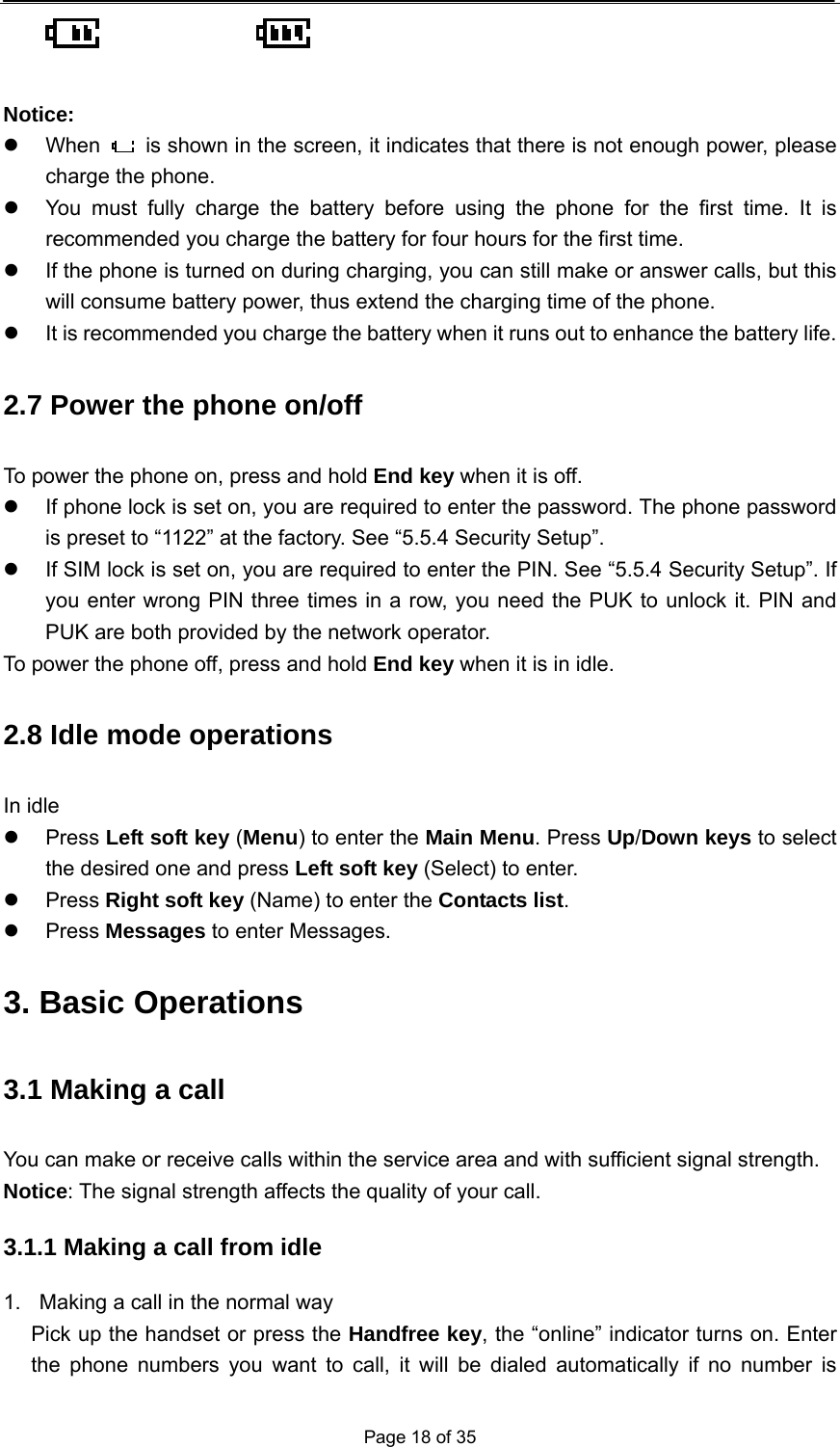  Page 18 of 35        Notice: z When    is shown in the screen, it indicates that there is not enough power, please charge the phone. z  You must fully charge the battery before using the phone for the first time. It is recommended you charge the battery for four hours for the first time. z  If the phone is turned on during charging, you can still make or answer calls, but this will consume battery power, thus extend the charging time of the phone. z  It is recommended you charge the battery when it runs out to enhance the battery life. 2.7 Power the phone on/off To power the phone on, press and hold End key when it is off. z  If phone lock is set on, you are required to enter the password. The phone password is preset to “1122” at the factory. See “5.5.4 Security Setup”. z  If SIM lock is set on, you are required to enter the PIN. See “5.5.4 Security Setup”. If you enter wrong PIN three times in a row, you need the PUK to unlock it. PIN and PUK are both provided by the network operator. To power the phone off, press and hold End key when it is in idle. 2.8 Idle mode operations In idle z Press Left soft key (Menu) to enter the Main Menu. Press Up/Down keys to select the desired one and press Left soft key (Select) to enter. z Press Right soft key (Name) to enter the Contacts list. z Press Messages to enter Messages. 3. Basic Operations 3.1 Making a call You can make or receive calls within the service area and with sufficient signal strength. Notice: The signal strength affects the quality of your call. 3.1.1 Making a call from idle 1.  Making a call in the normal way Pick up the handset or press the Handfree key, the “online” indicator turns on. Enter the phone numbers you want to call, it will be dialed automatically if no number is 