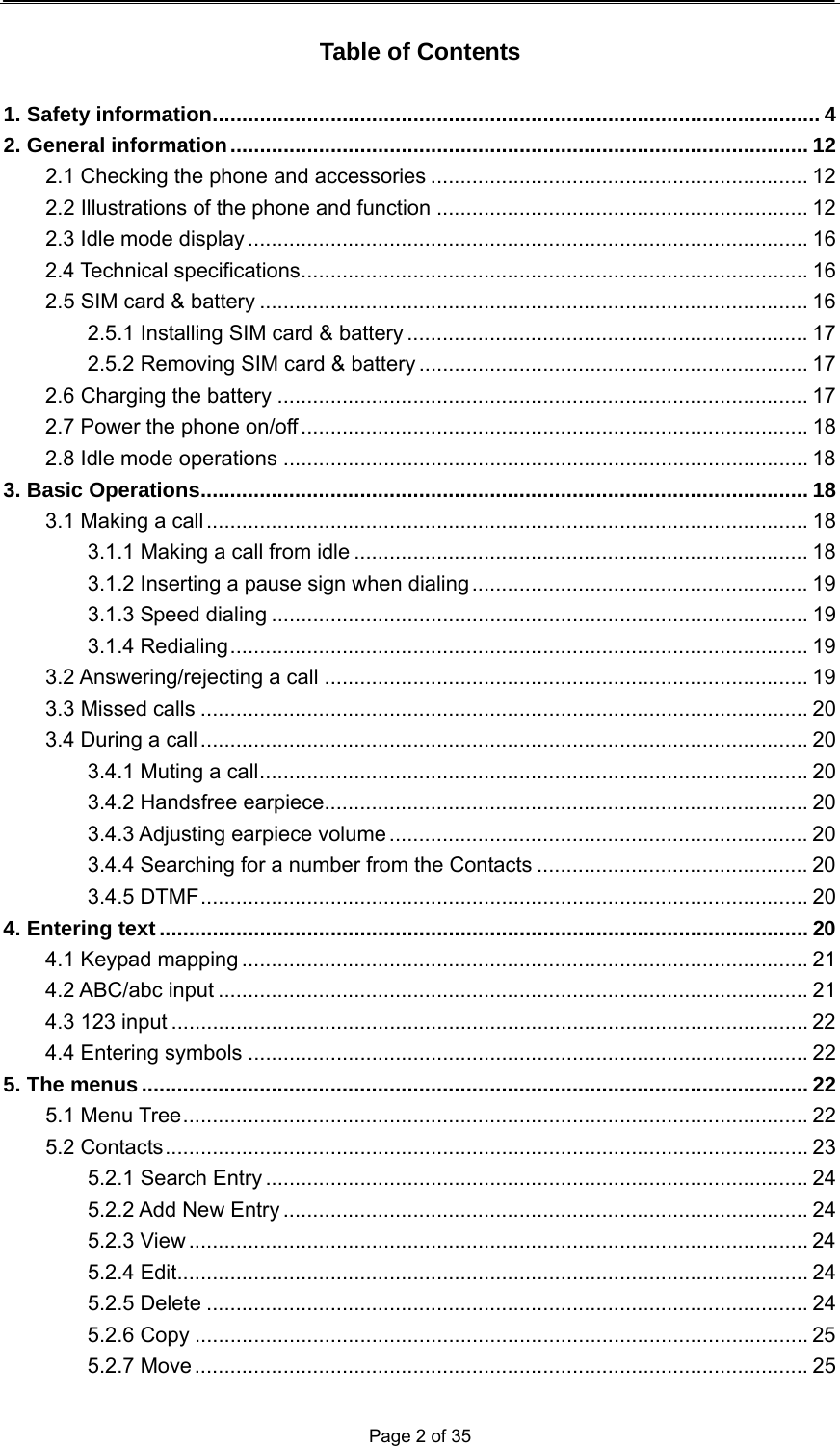  Page 2 of 35  Table of Contents  1. Safety information....................................................................................................... 4 2. General information.................................................................................................. 12 2.1 Checking the phone and accessories ................................................................ 12 2.2 Illustrations of the phone and function ............................................................... 12 2.3 Idle mode display ............................................................................................... 16 2.4 Technical specifications...................................................................................... 16 2.5 SIM card &amp; battery ............................................................................................. 16 2.5.1 Installing SIM card &amp; battery .................................................................... 17 2.5.2 Removing SIM card &amp; battery .................................................................. 17 2.6 Charging the battery .......................................................................................... 17 2.7 Power the phone on/off...................................................................................... 18 2.8 Idle mode operations ......................................................................................... 18 3. Basic Operations....................................................................................................... 18 3.1 Making a call ...................................................................................................... 18 3.1.1 Making a call from idle ............................................................................. 18 3.1.2 Inserting a pause sign when dialing......................................................... 19 3.1.3 Speed dialing ........................................................................................... 19 3.1.4 Redialing.................................................................................................. 19 3.2 Answering/rejecting a call .................................................................................. 19 3.3 Missed calls ....................................................................................................... 20 3.4 During a call ....................................................................................................... 20 3.4.1 Muting a call............................................................................................. 20 3.4.2 Handsfree earpiece.................................................................................. 20 3.4.3 Adjusting earpiece volume ....................................................................... 20 3.4.4 Searching for a number from the Contacts .............................................. 20 3.4.5 DTMF....................................................................................................... 20 4. Entering text.............................................................................................................. 20 4.1 Keypad mapping ................................................................................................ 21 4.2 ABC/abc input .................................................................................................... 21 4.3 123 input ............................................................................................................ 22 4.4 Entering symbols ............................................................................................... 22 5. The menus................................................................................................................. 22 5.1 Menu Tree.......................................................................................................... 22 5.2 Contacts............................................................................................................. 23 5.2.1 Search Entry ............................................................................................ 24 5.2.2 Add New Entry ......................................................................................... 24 5.2.3 View ......................................................................................................... 24 5.2.4 Edit........................................................................................................... 24 5.2.5 Delete ...................................................................................................... 24 5.2.6 Copy ........................................................................................................ 25 5.2.7 Move........................................................................................................ 25 