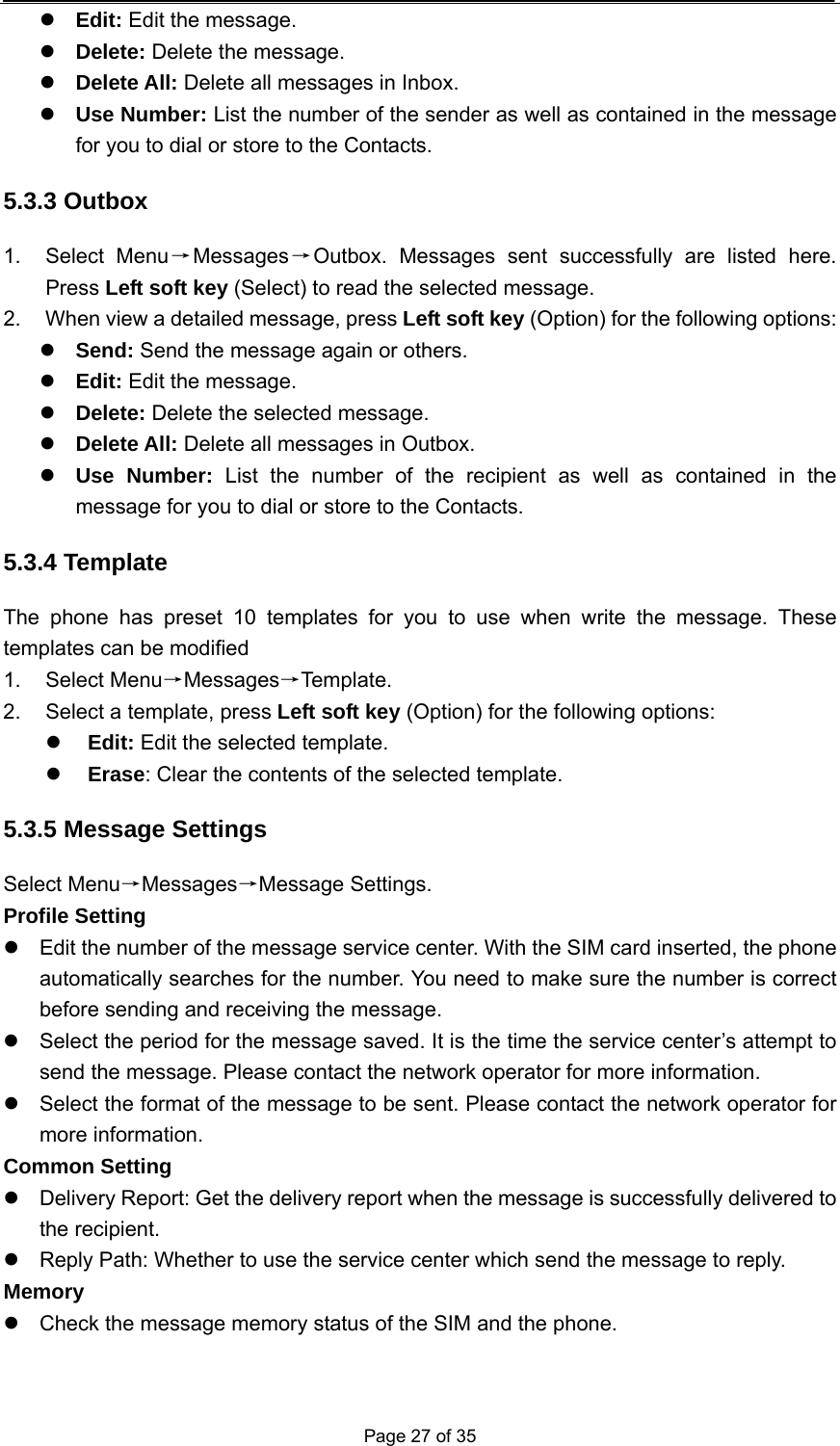  Page 27 of 35 z Edit: Edit the message. z Delete: Delete the message. z Delete All: Delete all messages in Inbox. z Use Number: List the number of the sender as well as contained in the message for you to dial or store to the Contacts. 5.3.3 Outbox 1. Select Menu→Messages→Outbox. Messages sent successfully are listed here. Press Left soft key (Select) to read the selected message. 2.  When view a detailed message, press Left soft key (Option) for the following options:   z Send: Send the message again or others. z Edit: Edit the message. z Delete: Delete the selected message. z Delete All: Delete all messages in Outbox. z Use Number: List the number of the recipient as well as contained in the message for you to dial or store to the Contacts. 5.3.4 Template The phone has preset 10 templates for you to use when write the message. These templates can be modified 1. Select Menu→Messages→Template. 2.  Select a template, press Left soft key (Option) for the following options: z Edit: Edit the selected template. z Erase: Clear the contents of the selected template. 5.3.5 Message Settings Select Menu→Messages→Message Settings. Profile Setting z  Edit the number of the message service center. With the SIM card inserted, the phone automatically searches for the number. You need to make sure the number is correct before sending and receiving the message. z  Select the period for the message saved. It is the time the service center’s attempt to send the message. Please contact the network operator for more information. z  Select the format of the message to be sent. Please contact the network operator for more information. Common Setting z  Delivery Report: Get the delivery report when the message is successfully delivered to the recipient. z  Reply Path: Whether to use the service center which send the message to reply. Memory z  Check the message memory status of the SIM and the phone. 