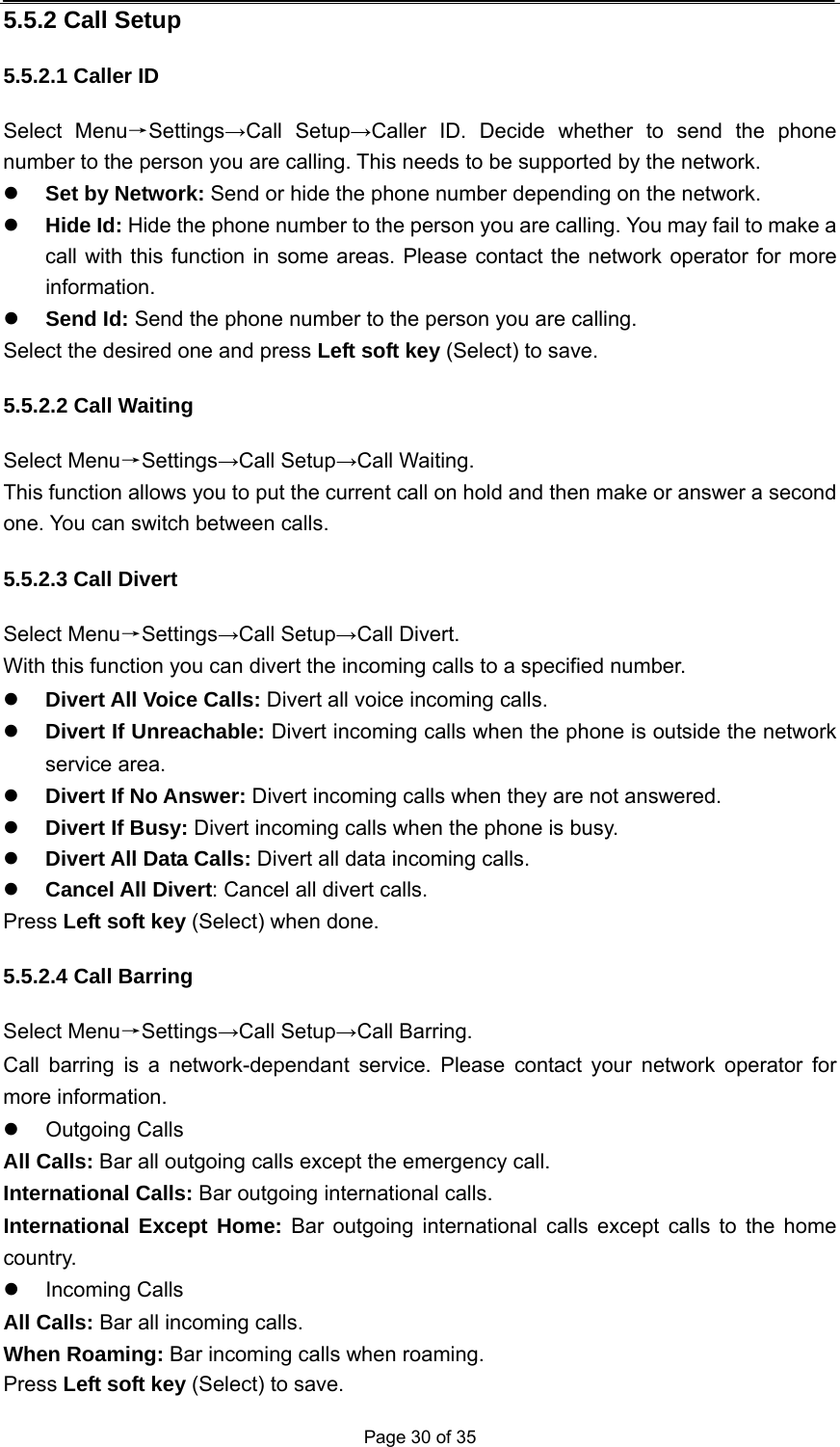  Page 30 of 35 5.5.2 Call Setup 5.5.2.1 Caller ID Select Menu→Settings→Call Setup→Caller ID. Decide whether to send the phone number to the person you are calling. This needs to be supported by the network. z Set by Network: Send or hide the phone number depending on the network. z Hide Id: Hide the phone number to the person you are calling. You may fail to make a call with this function in some areas. Please contact the network operator for more information. z Send Id: Send the phone number to the person you are calling. Select the desired one and press Left soft key (Select) to save. 5.5.2.2 Call Waiting Select Menu→Settings→Call Setup→Call Waiting. This function allows you to put the current call on hold and then make or answer a second one. You can switch between calls. 5.5.2.3 Call Divert Select Menu→Settings→Call Setup→Call Divert. With this function you can divert the incoming calls to a specified number.   z Divert All Voice Calls: Divert all voice incoming calls. z Divert If Unreachable: Divert incoming calls when the phone is outside the network service area. z Divert If No Answer: Divert incoming calls when they are not answered. z Divert If Busy: Divert incoming calls when the phone is busy. z Divert All Data Calls: Divert all data incoming calls. z Cancel All Divert: Cancel all divert calls. Press Left soft key (Select) when done. 5.5.2.4 Call Barring Select Menu→Settings→Call Setup→Call Barring. Call barring is a network-dependant service. Please contact your network operator for more information. z Outgoing Calls All Calls: Bar all outgoing calls except the emergency call. International Calls: Bar outgoing international calls. International Except Home: Bar outgoing international calls except calls to the home country. z Incoming Calls All Calls: Bar all incoming calls. When Roaming: Bar incoming calls when roaming. Press Left soft key (Select) to save. 