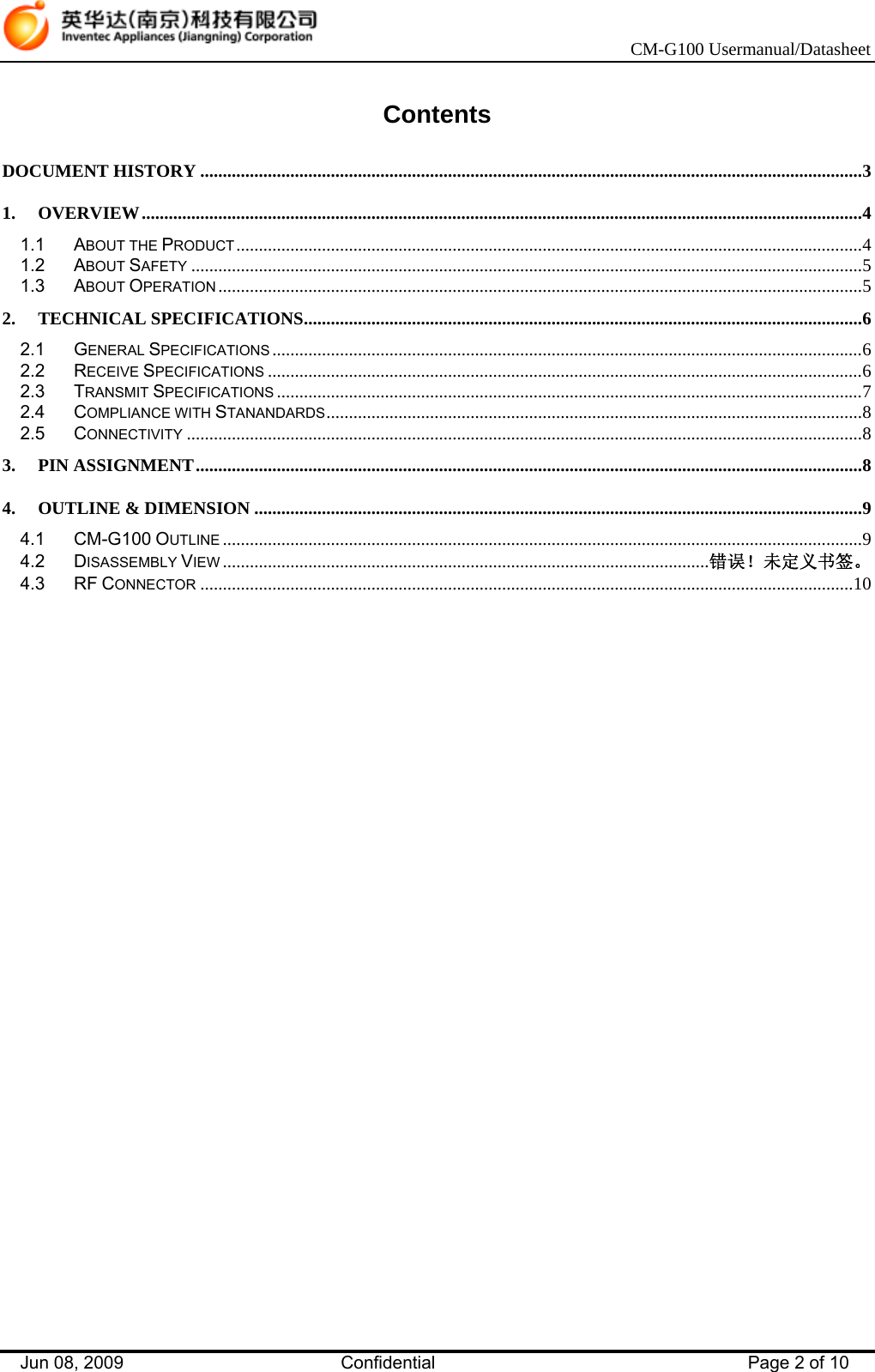    CM-G100 Usermanual/Datasheet Jun 08, 2009   Confidential  Page 2 of 10  Contents  DOCUMENT HISTORY ...................................................................................................................................................3 1. OVERVIEW................................................................................................................................................................4 1.1 ABOUT THE PRODUCT...........................................................................................................................................4 1.2 ABOUT SAFETY .....................................................................................................................................................5 1.3 ABOUT OPERATION ...............................................................................................................................................5 2. TECHNICAL SPECIFICATIONS............................................................................................................................6 2.1 GENERAL SPECIFICATIONS ...................................................................................................................................6 2.2 RECEIVE SPECIFICATIONS ....................................................................................................................................6 2.3 TRANSMIT SPECIFICATIONS ..................................................................................................................................7 2.4 COMPLIANCE WITH STANANDARDS.......................................................................................................................8 2.5 CONNECTIVITY ......................................................................................................................................................8 3. PIN ASSIGNMENT....................................................................................................................................................8 4. OUTLINE &amp; DIMENSION .......................................................................................................................................9 4.1 CM-G100 OUTLINE ..............................................................................................................................................9 4.2 DISASSEMBLY VIEW ............................................................................................................错误！未定义书签。 4.3 RF CONNECTOR .................................................................................................................................................10  