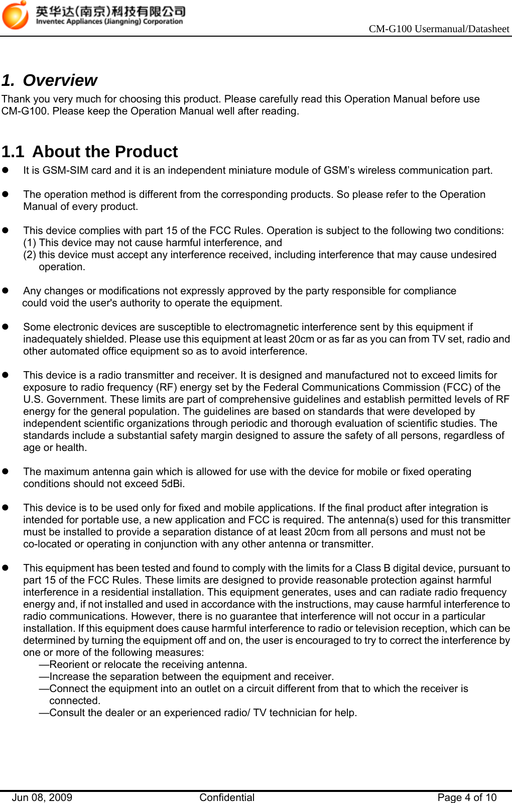    CM-G100 Usermanual/Datasheet Jun 08, 2009   Confidential  Page 4 of 10  1. Overview Thank you very much for choosing this product. Please carefully read this Operation Manual before use CM-G100. Please keep the Operation Manual well after reading.  1.1  About the Product z  It is GSM-SIM card and it is an independent miniature module of GSM’s wireless communication part.  z  The operation method is different from the corresponding products. So please refer to the Operation Manual of every product.  z  This device complies with part 15 of the FCC Rules. Operation is subject to the following two conditions: (1) This device may not cause harmful interference, and (2) this device must accept any interference received, including interference that may cause undesired operation.  z  Any changes or modifications not expressly approved by the party responsible for compliance could void the user&apos;s authority to operate the equipment.  z  Some electronic devices are susceptible to electromagnetic interference sent by this equipment if inadequately shielded. Please use this equipment at least 20cm or as far as you can from TV set, radio and other automated office equipment so as to avoid interference.  z  This device is a radio transmitter and receiver. It is designed and manufactured not to exceed limits for exposure to radio frequency (RF) energy set by the Federal Communications Commission (FCC) of the U.S. Government. These limits are part of comprehensive guidelines and establish permitted levels of RF energy for the general population. The guidelines are based on standards that were developed by independent scientific organizations through periodic and thorough evaluation of scientific studies. The standards include a substantial safety margin designed to assure the safety of all persons, regardless of age or health.  z  The maximum antenna gain which is allowed for use with the device for mobile or fixed operating conditions should not exceed 5dBi.  z  This device is to be used only for fixed and mobile applications. If the final product after integration is intended for portable use, a new application and FCC is required. The antenna(s) used for this transmitter must be installed to provide a separation distance of at least 20cm from all persons and must not be co-located or operating in conjunction with any other antenna or transmitter.  z  This equipment has been tested and found to comply with the limits for a Class B digital device, pursuant to part 15 of the FCC Rules. These limits are designed to provide reasonable protection against harmful interference in a residential installation. This equipment generates, uses and can radiate radio frequency energy and, if not installed and used in accordance with the instructions, may cause harmful interference to radio communications. However, there is no guarantee that interference will not occur in a particular installation. If this equipment does cause harmful interference to radio or television reception, which can be determined by turning the equipment off and on, the user is encouraged to try to correct the interference by one or more of the following measures: —Reorient or relocate the receiving antenna. —Increase the separation between the equipment and receiver. —Connect the equipment into an outlet on a circuit different from that to which the receiver is connected. —Consult the dealer or an experienced radio/ TV technician for help.   