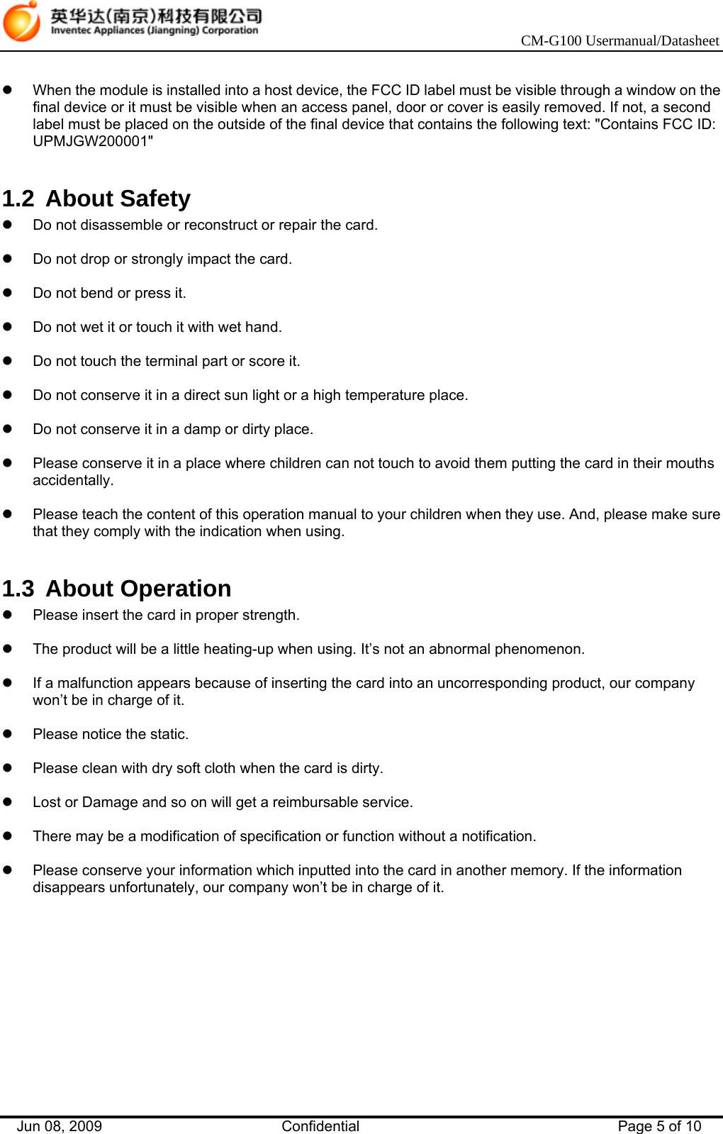    CM-G100 Usermanual/Datasheet Jun 08, 2009   Confidential  Page 5 of 10  z  When the module is installed into a host device, the FCC ID label must be visible through a window on the final device or it must be visible when an access panel, door or cover is easily removed. If not, a second label must be placed on the outside of the final device that contains the following text: &quot;Contains FCC ID: UPMJGW200001&quot;  1.2 About Safety z  Do not disassemble or reconstruct or repair the card.  z  Do not drop or strongly impact the card.  z  Do not bend or press it.  z  Do not wet it or touch it with wet hand.  z  Do not touch the terminal part or score it.  z  Do not conserve it in a direct sun light or a high temperature place.  z  Do not conserve it in a damp or dirty place.  z  Please conserve it in a place where children can not touch to avoid them putting the card in their mouths accidentally.  z  Please teach the content of this operation manual to your children when they use. And, please make sure that they comply with the indication when using.  1.3 About Operation z  Please insert the card in proper strength.  z  The product will be a little heating-up when using. It’s not an abnormal phenomenon.  z  If a malfunction appears because of inserting the card into an uncorresponding product, our company won’t be in charge of it.  z  Please notice the static.  z  Please clean with dry soft cloth when the card is dirty.  z  Lost or Damage and so on will get a reimbursable service.  z  There may be a modification of specification or function without a notification.  z  Please conserve your information which inputted into the card in another memory. If the information disappears unfortunately, our company won’t be in charge of it.  