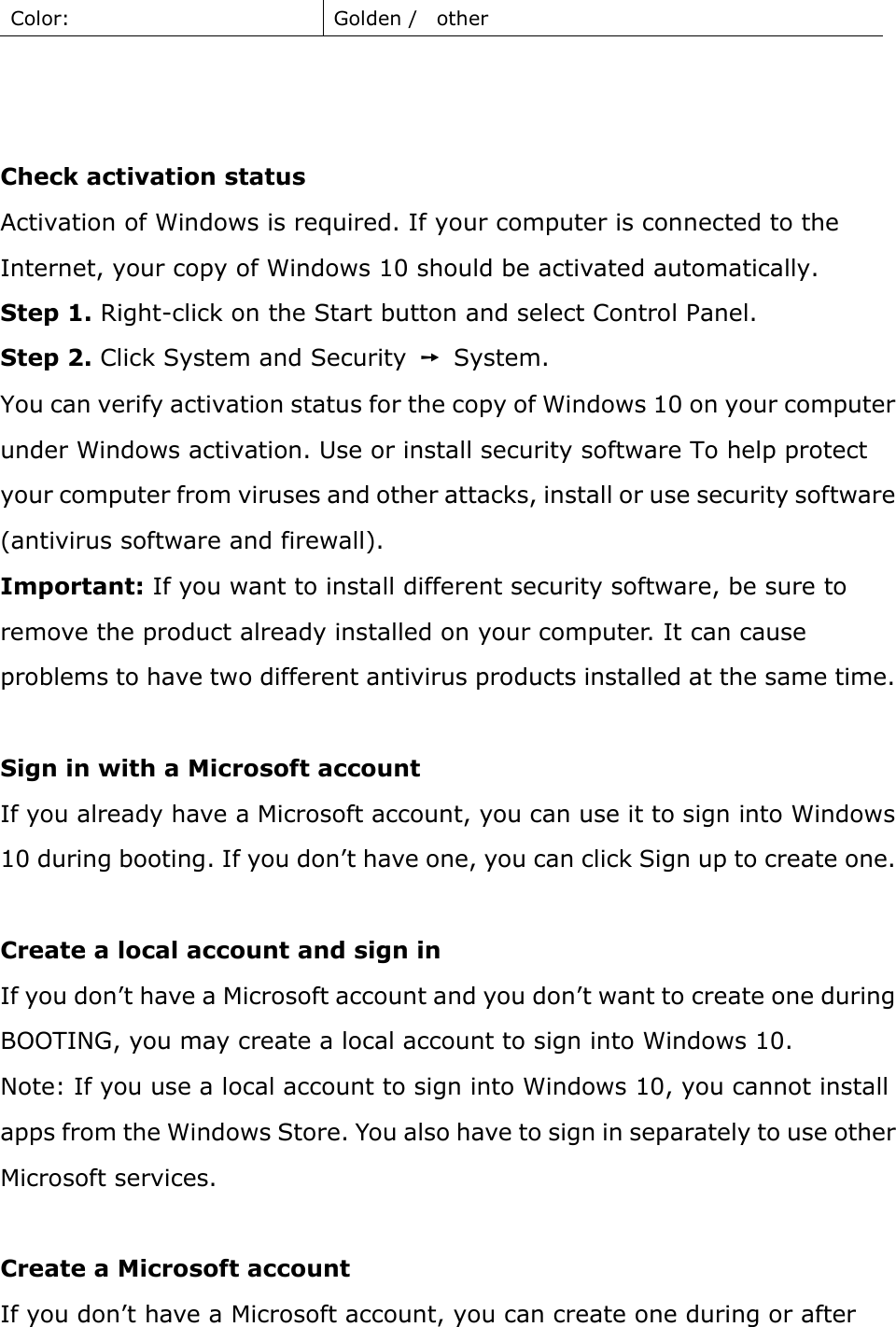 Color:  Golden /    other      Check activation status   Activation of Windows is required. If your computer is connected to the Internet, your copy of Windows 10 should be activated automatically.   Step 1. Right-click on the Start button and select Control Panel.   Step 2. Click System and Security  ➙  System. You can verify activation status for the copy of Windows 10 on your computer under Windows activation. Use or install security software To help protect your computer from viruses and other attacks, install or use security software (antivirus software and firewall). Important: If you want to install different security software, be sure to remove the product already installed on your computer. It can cause problems to have two different antivirus products installed at the same time.  Sign in with a Microsoft account If you already have a Microsoft account, you can use it to sign into Windows 10 during booting. If you don’t have one, you can click Sign up to create one.    Create a local account and sign in   If you don’t have a Microsoft account and you don’t want to create one during BOOTING, you may create a local account to sign into Windows 10.   Note: If you use a local account to sign into Windows 10, you cannot install apps from the Windows Store. You also have to sign in separately to use other Microsoft services.    Create a Microsoft account   If you don’t have a Microsoft account, you can create one during or after 