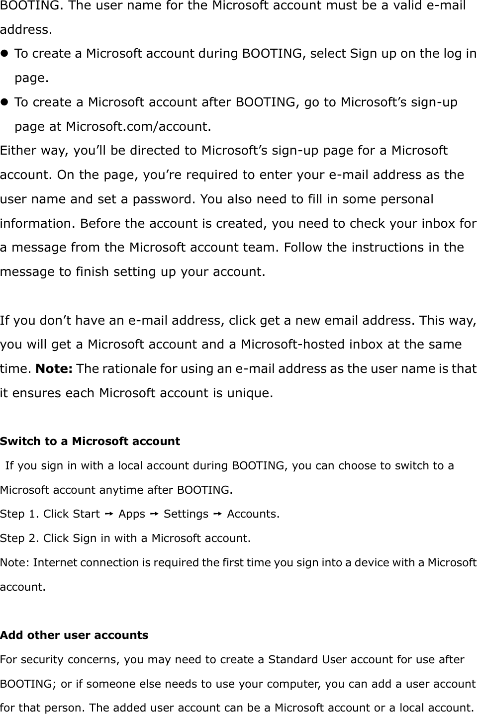 BOOTING. The user name for the Microsoft account must be a valid e-mail address.    To create a Microsoft account during BOOTING, select Sign up on the log in page.    To create a Microsoft account after BOOTING, go to Microsoft’s sign-up page at Microsoft.com/account.   Either way, you’ll be directed to Microsoft’s sign-up page for a Microsoft account. On the page, you’re required to enter your e-mail address as the user name and set a password. You also need to fill in some personal information. Before the account is created, you need to check your inbox for a message from the Microsoft account team. Follow the instructions in the message to finish setting up your account.  If you don’t have an e-mail address, click get a new email address. This way, you will get a Microsoft account and a Microsoft-hosted inbox at the same time. Note: The rationale for using an e-mail address as the user name is that it ensures each Microsoft account is unique.  Switch to a Microsoft account   If you sign in with a local account during BOOTING, you can choose to switch to a Microsoft account anytime after BOOTING.   Step 1. Click Start ➙ Apps ➙ Settings ➙ Accounts. Step 2. Click Sign in with a Microsoft account. Note: Internet connection is required the first time you sign into a device with a Microsoft account.    Add other user accounts For security concerns, you may need to create a Standard User account for use after BOOTING; or if someone else needs to use your computer, you can add a user account for that person. The added user account can be a Microsoft account or a local account.   