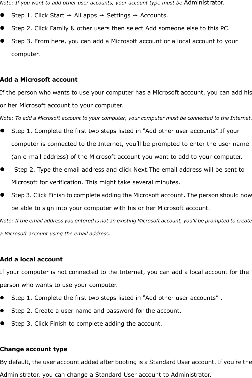 Note: If you want to add other user accounts, your account type must be Administrator.    Step 1. Click Start ➙ All apps ➙ Settings ➙ Accounts.    Step 2. Click Family &amp; other users then select Add someone else to this PC.    Step 3. From here, you can add a Microsoft account or a local account to your computer.    Add a Microsoft account   If the person who wants to use your computer has a Microsoft account, you can add his or her Microsoft account to your computer. Note: To add a Microsoft account to your computer, your computer must be connected to the Internet.    Step 1. Complete the first two steps listed in “Add other user accounts”.If your computer is connected to the Internet, you’ll be prompted to enter the user name (an e-mail address) of the Microsoft account you want to add to your computer.    Step 2. Type the email address and click Next.The email address will be sent to Microsoft for verification. This might take several minutes.    Step 3. Click Finish to complete adding the Microsoft account. The person should now be able to sign into your computer with his or her Microsoft account.   Note: If the email address you entered is not an existing Microsoft account, you’ll be prompted to create a Microsoft account using the email address.    Add a local account   If your computer is not connected to the Internet, you can add a local account for the person who wants to use your computer.    Step 1. Complete the first two steps listed in “Add other user accounts” .  Step 2. Create a user name and password for the account.    Step 3. Click Finish to complete adding the account.  Change account type   By default, the user account added after booting is a Standard User account. If you’re the Administrator, you can change a Standard User account to Administrator.   
