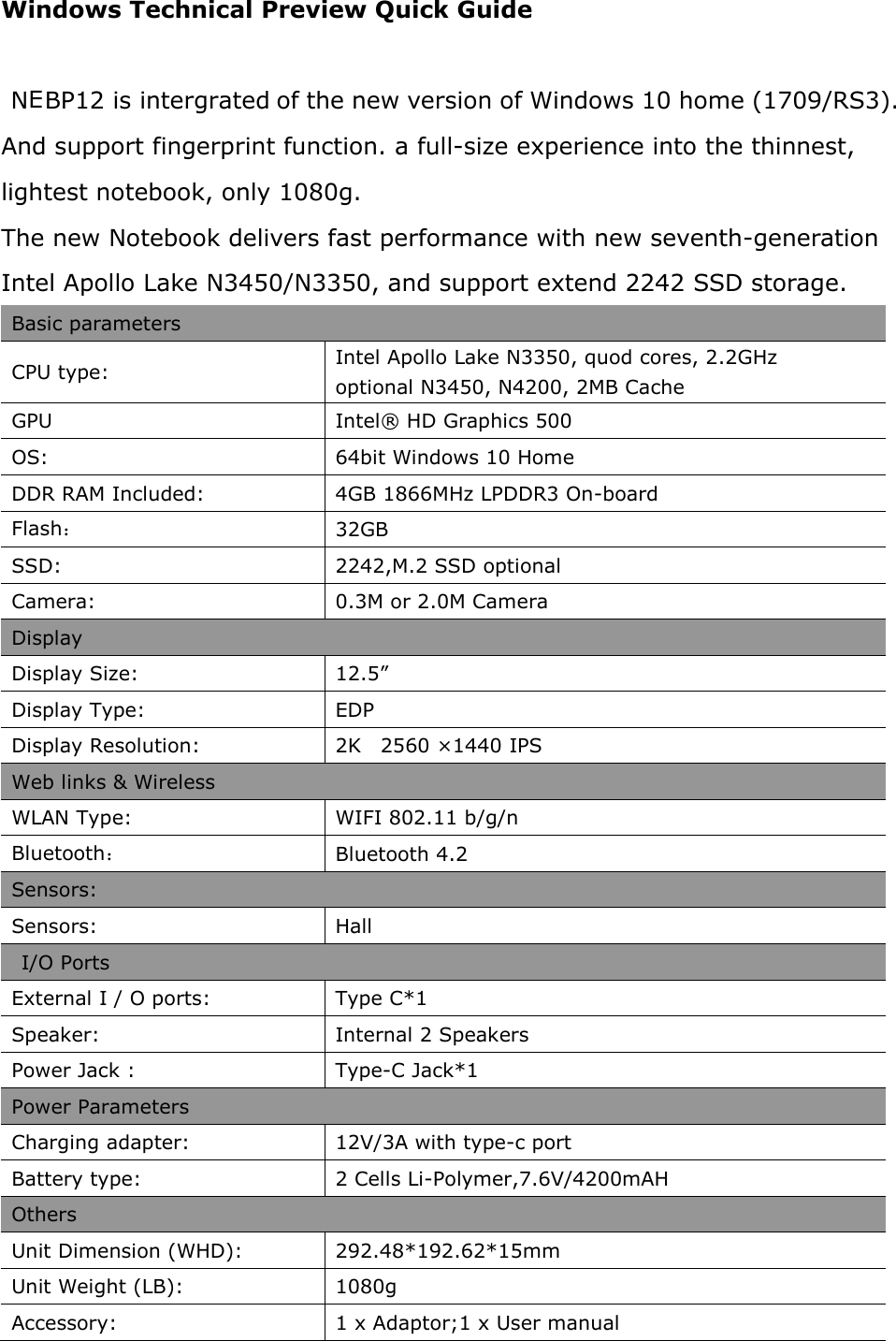 Windows Technical Preview Quick Guide  NEBP12 is intergrated of the new version of Windows 10 home (1709/RS3). And support fingerprint function. a full-size experience into the thinnest, lightest notebook, only 1080g. The new Notebook delivers fast performance with new seventh-generation Intel Apollo Lake N3450/N3350, and support extend 2242 SSD storage. Basic parameters CPU type:  Intel Apollo Lake N3350, quod cores, 2.2GHz optional N3450, N4200, 2MB Cache GPU   Intel® HD Graphics 500 OS:  64bit Windows 10 Home DDR RAM Included:  4GB 1866MHz LPDDR3 On-board Flash： 32GB SSD:  2242,M.2 SSD optional Camera:  0.3M or 2.0M Camera Display Display Size:  12.5” Display Type:  EDP Display Resolution:  2K    2560 ×1440 IPS Web links &amp; Wireless WLAN Type:  WIFI 802.11 b/g/n  Bluetooth： Bluetooth 4.2 Sensors: Sensors:  Hall   I/O Ports External I / O ports:  Type C*1 Speaker:  Internal 2 Speakers Power Jack :  Type-C Jack*1 Power Parameters Charging adapter:  12V/3A with type-c port Battery type:  2 Cells Li-Polymer,7.6V/4200mAH Others Unit Dimension (WHD):  292.48*192.62*15mm Unit Weight (LB):  1080g Accessory:  1 x Adaptor;1 x User manual 