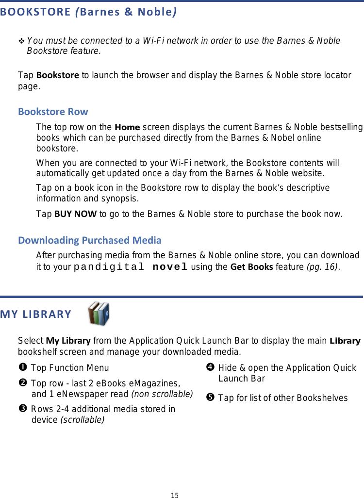 15 BOOKSTORE (Barnes &amp; Noble)   You must be connected to a Wi-Fi network in order to use the Barnes &amp; Noble Bookstore feature.  Tap Bookstore to launch the browser and display the Barnes &amp; Noble store locator page.  Bookstore Row The top row on the Home screen displays the current Barnes &amp; Noble bestselling books which can be purchased directly from the Barnes &amp; Nobel online bookstore. When you are connected to your Wi-Fi network, the Bookstore contents will automatically get updated once a day from the Barnes &amp; Noble website. Tap on a book icon in the Bookstore row to display the book’s descriptive information and synopsis. Tap BUY NOW to go to the Barnes &amp; Noble store to purchase the book now.  Downloading Purchased Media After purchasing media from the Barnes &amp; Noble online store, you can download it to your pandigital novel using the Get Books feature (pg. 16).   MY LIBRARY   Select My Library from the Application Quick Launch Bar to display the main Library bookshelf screen and manage your downloaded media.  Top Function Menu  Top row - last 2 eBooks eMagazines,  and 1 eNewspaper read (non scrollable)  Rows 2-4 additional media stored in  device (scrollable)  Hide &amp; open the Application Quick Launch Bar  Tap for list of other Bookshelves  