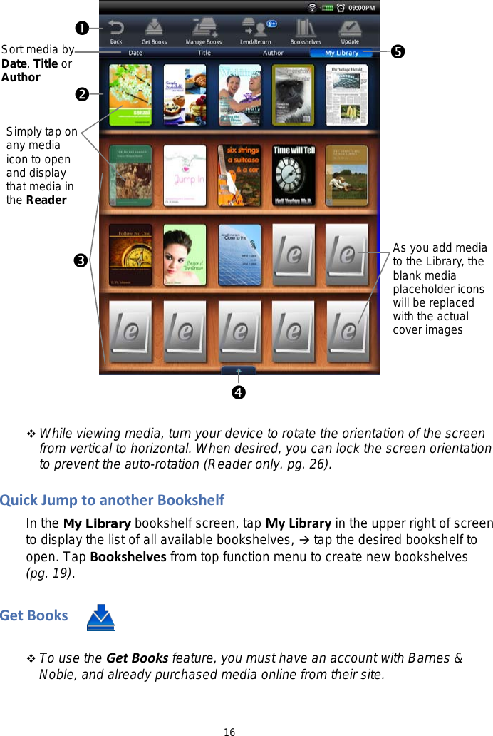 16       While viewing media, turn your device to rotate the orientation of the screen from vertical to horizontal. When desired, you can lock the screen orientation to prevent the auto-rotation (Reader only. pg. 26).  Quick Jump to another Bookshelf   In the My Library bookshelf screen, tap My Library in the upper right of screen to display the list of all available bookshelves,  tap the desired bookshelf to open. Tap Bookshelves from top function menu to create new bookshelves (pg. 19).    Get Books    To use the Get Books feature, you must have an account with Barnes &amp; Noble, and already purchased media online from their site.               Sort media by Date, Title or Author  As you add media to the Library, the blank media placeholder icons will be replaced with the actual cover images Simply tap on any media icon to open and display that media in the Reader  