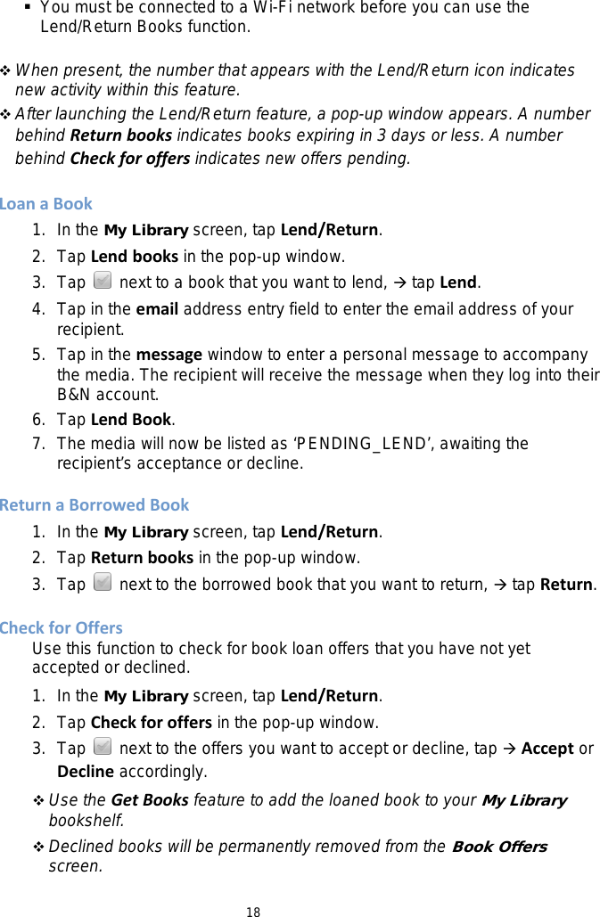 18  You must be connected to a Wi-Fi network before you can use the Lend/Return Books function.   When present, the number that appears with the Lend/Return icon indicates new activity within this feature.  After launching the Lend/Return feature, a pop-up window appears. A number behind Return books indicates books expiring in 3 days or less. A number behind Check for offers indicates new offers pending.  Loan a Book 1. In the My Library screen, tap Lend/Return. 2. Tap Lend books in the pop-up window. 3. Tap   next to a book that you want to lend,  tap Lend. 4. Tap in the email address entry field to enter the email address of your recipient. 5. Tap in the message window to enter a personal message to accompany the media. The recipient will receive the message when they log into their B&amp;N account. 6. Tap Lend Book. 7. The media will now be listed as ‘PENDING_LEND’, awaiting the recipient’s acceptance or decline.  Return a Borrowed Book 1. In the My Library screen, tap Lend/Return. 2. Tap Return books in the pop-up window. 3. Tap   next to the borrowed book that you want to return,  tap Return.  Check for Offers Use this function to check for book loan offers that you have not yet accepted or declined. 1. In the My Library screen, tap Lend/Return. 2. Tap Check for offers in the pop-up window. 3. Tap   next to the offers you want to accept or decline, tap  Accept or Decline accordingly.  Use the Get Books feature to add the loaned book to your My Library bookshelf.  Declined books will be permanently removed from the Book Offers screen. 