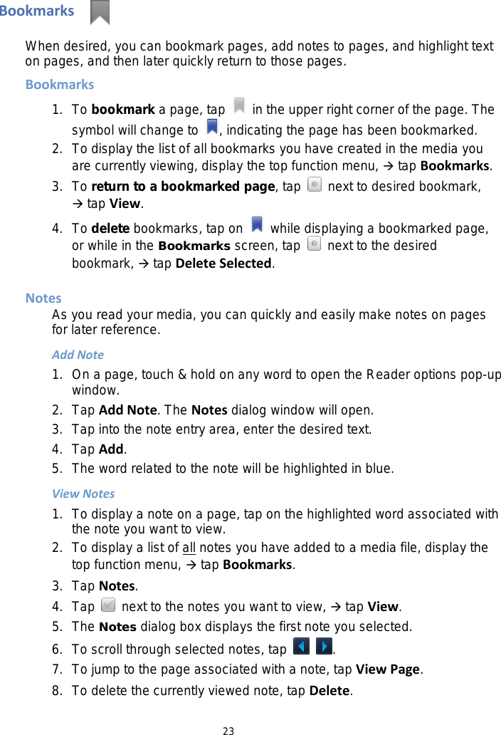 23 Bookmarks   When desired, you can bookmark pages, add notes to pages, and highlight text on pages, and then later quickly return to those pages. Bookmarks 1. To bookmark a page, tap   in the upper right corner of the page. The symbol will change to  , indicating the page has been bookmarked. 2. To display the list of all bookmarks you have created in the media you are currently viewing, display the top function menu,  tap Bookmarks. 3. To return to a bookmarked page, tap   next to desired bookmark,  tap View. 4. To delete bookmarks, tap on   while displaying a bookmarked page, or while in the Bookmarks screen, tap   next to the desired bookmark,  tap Delete Selected.  Notes As you read your media, you can quickly and easily make notes on pages for later reference. Add Note 1. On a page, touch &amp; hold on any word to open the Reader options pop-up window. 2. Tap Add Note. The Notes dialog window will open. 3. Tap into the note entry area, enter the desired text. 4.  Tap Add. 5. The word related to the note will be highlighted in blue. View Notes 1. To display a note on a page, tap on the highlighted word associated with the note you want to view. 2. To display a list of all notes you have added to a media file, display the top function menu,  tap Bookmarks. 3. Tap Notes. 4. Tap   next to the notes you want to view,  tap View. 5. The Notes dialog box displays the first note you selected.   6. To scroll through selected notes, tap   . 7. To jump to the page associated with a note, tap View Page. 8. To delete the currently viewed note, tap Delete. 