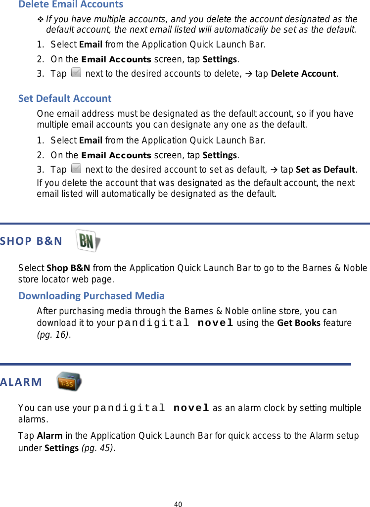 40 Delete Email Accounts  If you have multiple accounts, and you delete the account designated as the default account, the next email listed will automatically be set as the default. 1. Select Email from the Application Quick Launch Bar. 2. On the Email Accounts screen, tap Settings. 3.  Tap   next to the desired accounts to delete,  tap Delete Account.  Set Default Account One email address must be designated as the default account, so if you have multiple email accounts you can designate any one as the default. 1. Select Email from the Application Quick Launch Bar. 2. On the Email Accounts screen, tap Settings. 3. Tap   next to the desired account to set as default,  tap Set as Default. If you delete the account that was designated as the default account, the next email listed will automatically be designated as the default.   SHOP B&amp;N   Select Shop B&amp;N from the Application Quick Launch Bar to go to the Barnes &amp; Noble store locator web page. Downloading Purchased Media After purchasing media through the Barnes &amp; Noble online store, you can download it to your pandigital novel using the Get Books feature   (pg. 16).   ALARM   You can use your pandigital novel as an alarm clock by setting multiple alarms. Tap Alarm in the Application Quick Launch Bar for quick access to the Alarm setup under Settings (pg. 45).   