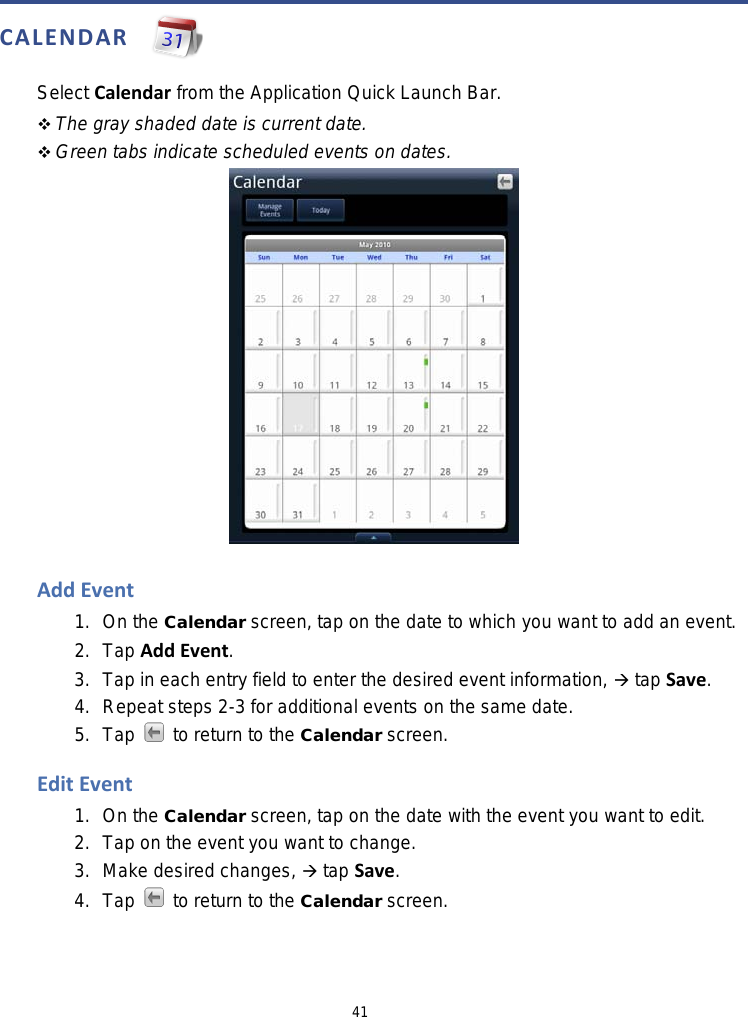 41  CALENDAR   Select Calendar from the Application Quick Launch Bar.    The gray shaded date is current date.  Green tabs indicate scheduled events on dates.   Add Event 1. On the Calendar screen, tap on the date to which you want to add an event. 2. Tap Add Event. 3.  Tap in each entry field to enter the desired event information,  tap Save. 4. Repeat steps 2-3 for additional events on the same date. 5. Tap  to return to the Calendar screen.  Edit Event 1. On the Calendar screen, tap on the date with the event you want to edit. 2. Tap on the event you want to change. 3. Make desired changes,  tap Save. 4. Tap   to return to the Calendar screen.  