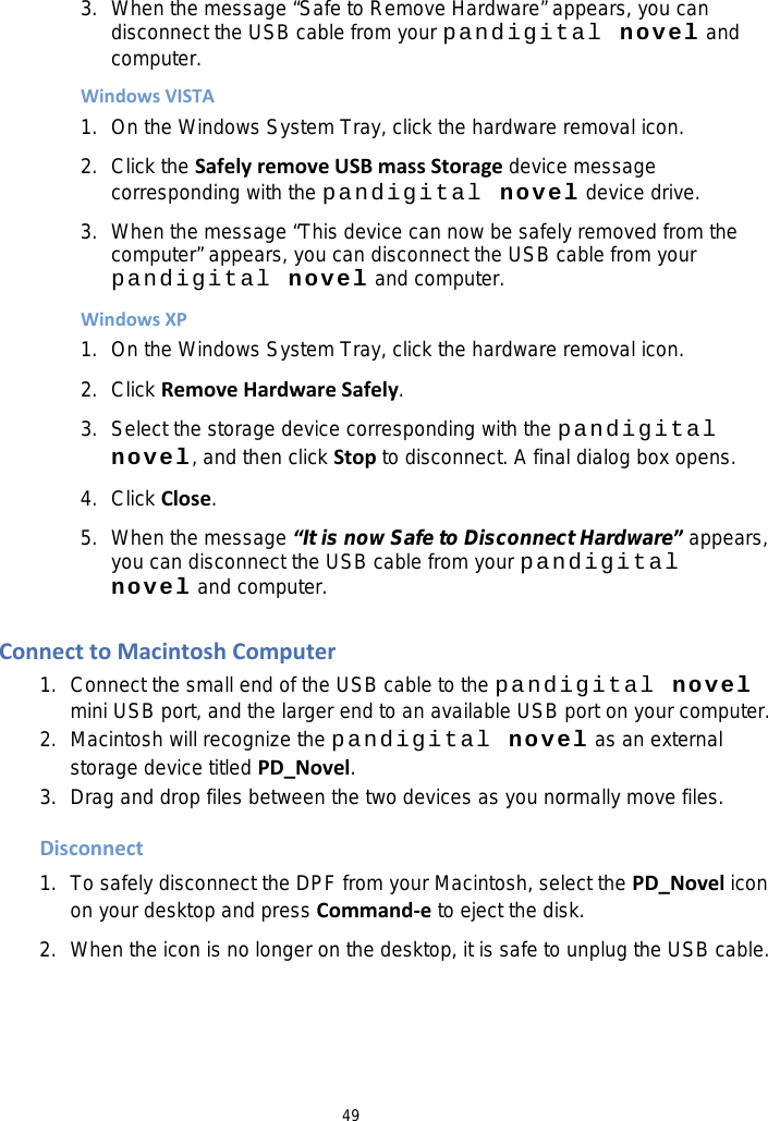 49 3. When the message “Safe to Remove Hardware” appears, you can disconnect the USB cable from your pandigital novel and computer. Windows VISTA 1. On the Windows System Tray, click the hardware removal icon. 2. Click the Safely remove USB mass Storage device message corresponding with the pandigital novel device drive. 3. When the message “This device can now be safely removed from the computer” appears, you can disconnect the USB cable from your pandigital novel and computer. Windows XP 1. On the Windows System Tray, click the hardware removal icon. 2. Click Remove Hardware Safely. 3. Select the storage device corresponding with the pandigital novel, and then click Stop to disconnect. A final dialog box opens. 4. Click Close. 5. When the message “It is now Safe to Disconnect Hardware” appears, you can disconnect the USB cable from your pandigital novel and computer.  Connect to Macintosh Computer 1. Connect the small end of the USB cable to the pandigital novel   mini USB port, and the larger end to an available USB port on your computer. 2. Macintosh will recognize the pandigital novel as an external storage device titled PD_Novel. 3. Drag and drop files between the two devices as you normally move files.    Disconnect 1. To safely disconnect the DPF from your Macintosh, select the PD_Novel icon on your desktop and press Command-e to eject the disk. 2. When the icon is no longer on the desktop, it is safe to unplug the USB cable.  