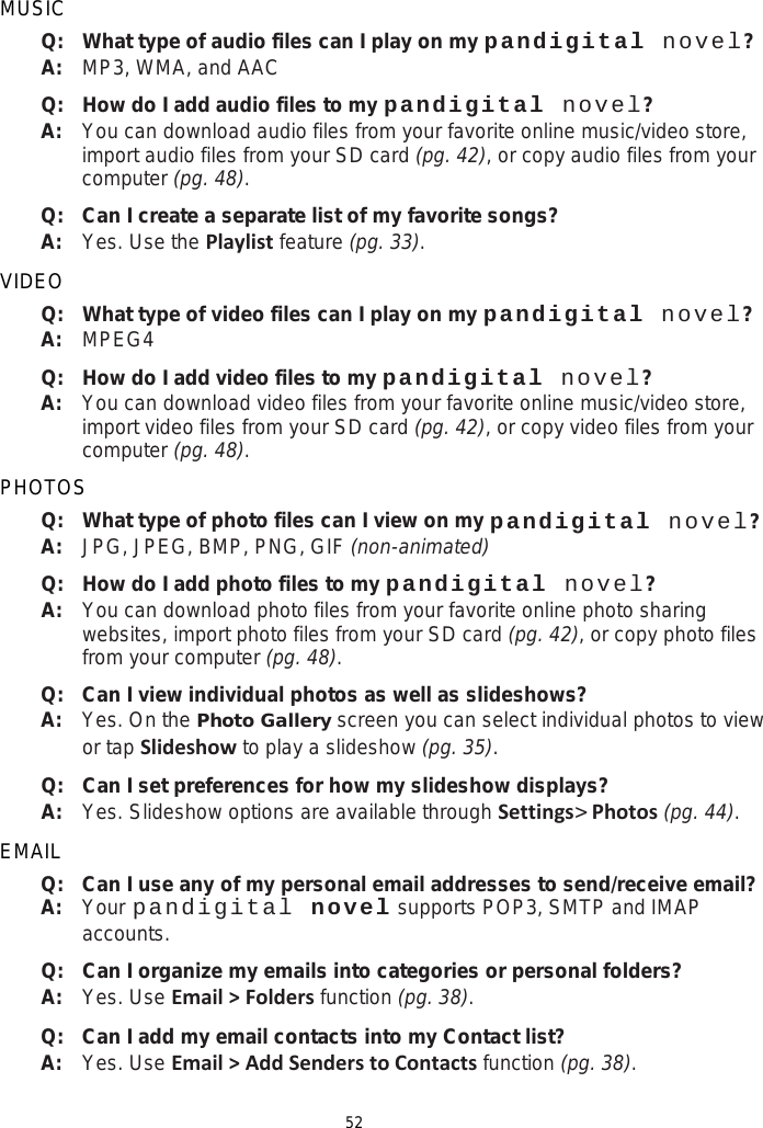 52 MUSIC Q:   What type of audio files can I play on my pandigital novel? A:   MP3, WMA, and AAC Q: How do I add audio files to my pandigital novel? A: You can download audio files from your favorite online music/video store, import audio files from your SD card (pg. 42), or copy audio files from your computer (pg. 48). Q:   Can I create a separate list of my favorite songs? A:   Yes. Use the Playlist feature (pg. 33). VIDEO Q:   What type of video files can I play on my pandigital novel? A:   MPEG4 Q: How do I add video files to my pandigital novel? A: You can download video files from your favorite online music/video store, import video files from your SD card (pg. 42), or copy video files from your computer (pg. 48). PHOTOS Q:   What type of photo files can I view on my pandigital novel? A:   JPG, JPEG, BMP, PNG, GIF (non-animated) Q: How do I add photo files to my pandigital novel? A: You can download photo files from your favorite online photo sharing websites, import photo files from your SD card (pg. 42), or copy photo files from your computer (pg. 48). Q: Can I view individual photos as well as slideshows? A: Yes. On the Photo Gallery screen you can select individual photos to view or tap Slideshow to play a slideshow (pg. 35). Q: Can I set preferences for how my slideshow displays? A: Yes. Slideshow options are available through Settings&gt; Photos (pg. 44). EMAIL Q:   Can I use any of my personal email addresses to send/receive email? A:   Your pandigital novel supports POP3, SMTP and IMAP accounts. Q:   Can I organize my emails into categories or personal folders? A:   Yes. Use Email &gt; Folders function (pg. 38). Q:   Can I add my email contacts into my Contact list? A:   Yes. Use Email &gt; Add Senders to Contacts function (pg. 38). 