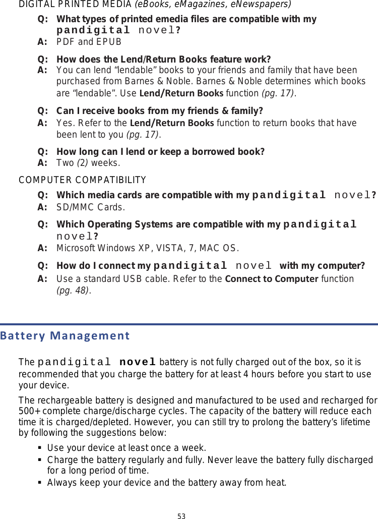 53 DIGITAL PRINTED MEDIA (eBooks, eMagazines, eNewspapers) Q:   What types of printed emedia files are compatible with my pandigital novel? A:   PDF and EPUB Q:   How does the Lend/Return Books feature work? A:   You can lend “lendable” books to your friends and family that have been purchased from Barnes &amp; Noble. Barnes &amp; Noble determines which books are “lendable”. Use Lend/Return Books function (pg. 17). Q:   Can I receive books from my friends &amp; family? A:   Yes. Refer to the Lend/Return Books function to return books that have been lent to you (pg. 17). Q:   How long can I lend or keep a borrowed book? A:   Two (2) weeks. COMPUTER COMPATIBILITY Q:   Which media cards are compatible with my pandigital novel? A:   SD/MMC Cards. Q:   Which Operating Systems are compatible with my pandigital novel? A:   Microsoft Windows XP, VISTA, 7, MAC OS. Q:   How do I connect my pandigital novel with my computer? A:   Use a standard USB cable. Refer to the Connect to Computer function (pg. 48).  Battery Management  The pandigital novel battery is not fully charged out of the box, so it is recommended that you charge the battery for at least 4 hours before you start to use your device. The rechargeable battery is designed and manufactured to be used and recharged for 500+ complete charge/discharge cycles. The capacity of the battery will reduce each time it is charged/depleted. However, you can still try to prolong the battery’s lifetime by following the suggestions below:  Use your device at least once a week.  Charge the battery regularly and fully. Never leave the battery fully discharged for a long period of time.  Always keep your device and the battery away from heat.  