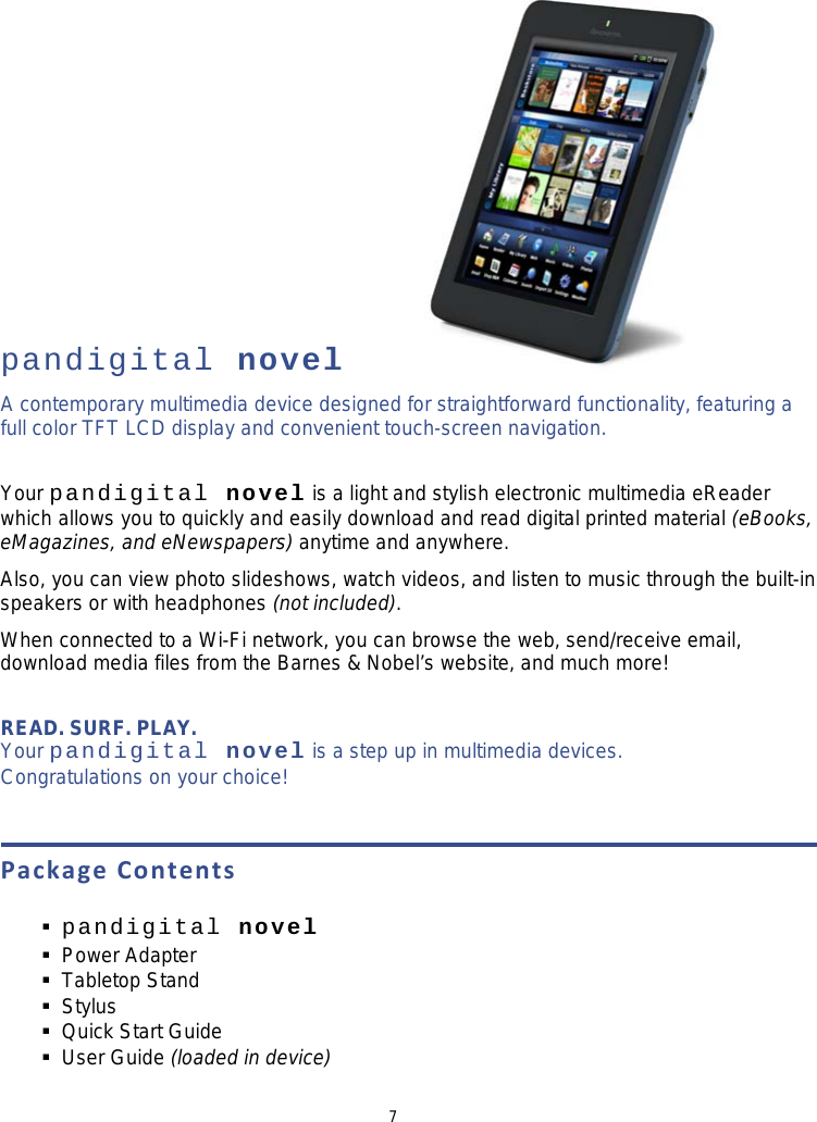 7           pandigital novel A contemporary multimedia device designed for straightforward functionality, featuring a full color TFT LCD display and convenient touch-screen navigation.  Your pandigital novel is a light and stylish electronic multimedia eReader which allows you to quickly and easily download and read digital printed material (eBooks, eMagazines, and eNewspapers) anytime and anywhere. Also, you can view photo slideshows, watch videos, and listen to music through the built-in speakers or with headphones (not included). When connected to a Wi-Fi network, you can browse the web, send/receive email, download media files from the Barnes &amp; Nobel’s website, and much more!  READ. SURF. PLAY.   Your pandigital novel is a step up in multimedia devices. Congratulations on your choice!  Package Contents   pandigital novel     Power Adapter  Tabletop Stand  Stylus  Quick Start Guide  User Guide (loaded in device) 