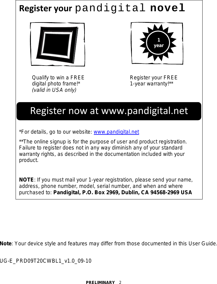 PRELIMINARY  2   Register your pandigital novel   Qualify to win a FREE   digital photo frame!* (valid in USA only) Register your FREE 1-year warranty!**    *For details, go to our website: www.pandigital.net **The online signup is for the purpose of user and product registration. Failure to register does not in any way diminish any of your standard warranty rights, as described in the documentation included with your product.  NOTE: If you must mail your 1-year registration, please send your name, address, phone number, model, serial number, and when and where purchased to: Pandigital, P.O. Box 2969, Dublin, CA 94568-2969 USA     Note: Your device style and features may differ from those documented in this User Guide.  UG-E_PRD09T20CWBL1_v1.0_09-10 1 year Register now at www.pandigital.net 