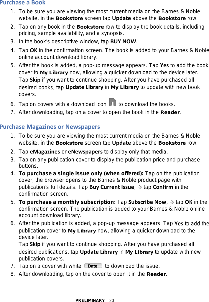 PRELIMINARY  20 Purchase a Book 1.  To be sure you are viewing the most current media on the Barnes &amp; Noble website, in the Bookstore screen tap Update above the Bookstore row. 2. Tap on any book in the Bookstore row to display the book details, including pricing, sample availability, and a synopsis. 3. In the book’s descriptive window, tap BUY NOW. 4. Tap OK in the confirmation screen. The book is added to your Barnes &amp; Noble online account download library. 5. After the book is added, a pop-up message appears. Tap Yes to add the book cover to My Library now, allowing a quicker download to the device later. Tap Skip if you want to continue shopping. After you have purchased all desired books, tap Update Library in My Library to update with new book covers. 6. Tap on covers with a download icon   to download the books. 7. After downloading, tap on a cover to open the book in the Reader.  Purchase Magazines or Newspapers 1.  To be sure you are viewing the most current media on the Barnes &amp; Noble website, in the Bookstore screen tap Update above the Bookstore row. 2.  Tap eMagazines or eNewspapers to display only that media. 3. Tap on any publication cover to display the publication price and purchase buttons. 4. To purchase a single issue only (when offered): Tap on the publication cover; the browser opens to the Barnes &amp; Noble product page with publication’s full details. Tap Buy Current Issue,  tap Confirm in the confirmation screen. 5. To purchase a monthly subscription: Tap Subscribe Now,  tap OK in the confirmation screen. The publication is added to your Barnes &amp; Noble online account download library. 6. After the publication is added, a pop-up message appears. Tap Yes to add the publication cover to My Library now, allowing a quicker download to the device later. Tap Skip if you want to continue shopping. After you have purchased all desired publications, tap Update Library in My Library to update with new publication covers. 7. Tap on a cover with white   to download the issue. 8. After downloading, tap on the cover to open it in the Reader.  Date 