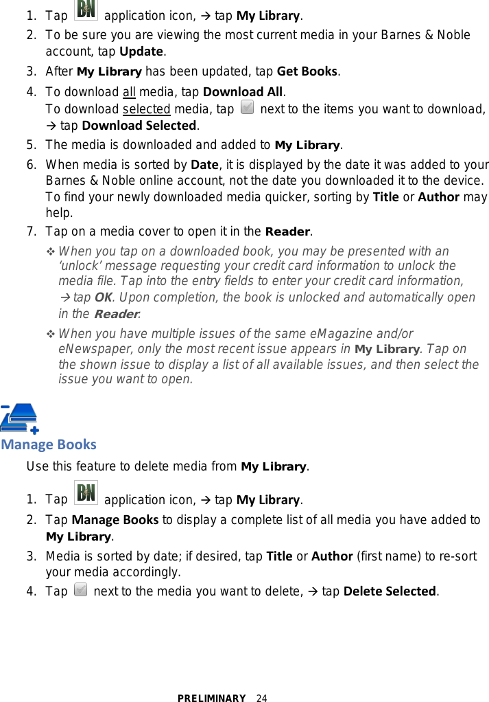 PRELIMINARY  24 1. Tap   application icon,  tap My Library. 2.  To be sure you are viewing the most current media in your Barnes &amp; Noble account, tap Update. 3.  After My Library has been updated, tap Get Books. 4. To download all media, tap Download All. To download selected media, tap   next to the items you want to download,  tap Download Selected. 5. The media is downloaded and added to My Library. 6. When media is sorted by Date, it is displayed by the date it was added to your Barnes &amp; Noble online account, not the date you downloaded it to the device. To find your newly downloaded media quicker, sorting by Title or Author may help. 7. Tap on a media cover to open it in the Reader.  When you tap on a downloaded book, you may be presented with an ‘unlock’ message requesting your credit card information to unlock the media file. Tap into the entry fields to enter your credit card information,  tap OK. Upon completion, the book is unlocked and automatically open in the Reader.  When you have multiple issues of the same eMagazine and/or eNewspaper, only the most recent issue appears in My Library. Tap on the shown issue to display a list of all available issues, and then select the issue you want to open.   Manage Books Use this feature to delete media from My Library. 1. Tap   application icon,  tap My Library. 2.  Tap Manage Books to display a complete list of all media you have added to My Library. 3. Media is sorted by date; if desired, tap Title or Author (first name) to re-sort your media accordingly. 4. Tap   next to the media you want to delete,  tap Delete Selected.  