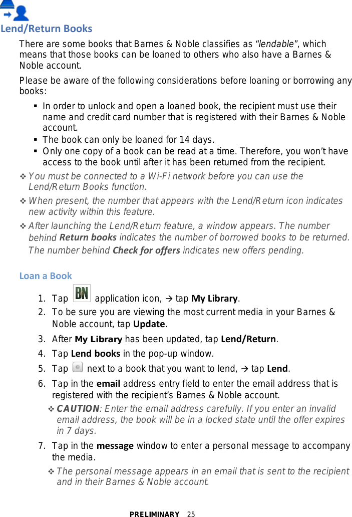 PRELIMINARY  25  Lend/Return Books There are some books that Barnes &amp; Noble classifies as “lendable”, which means that those books can be loaned to others who also have a Barnes &amp; Noble account. Please be aware of the following considerations before loaning or borrowing any books:  In order to unlock and open a loaned book, the recipient must use their name and credit card number that is registered with their Barnes &amp; Noble account.  The book can only be loaned for 14 days.  Only one copy of a book can be read at a time. Therefore, you won’t have access to the book until after it has been returned from the recipient.  You must be connected to a Wi-Fi network before you can use the Lend/Return Books function.  When present, the number that appears with the Lend/Return icon indicates new activity within this feature.  After launching the Lend/Return feature, a window appears. The number behind Return books indicates the number of borrowed books to be returned. The number behind Check for offers indicates new offers pending.  Loan a Book 1. Tap   application icon,  tap My Library. 2.  To be sure you are viewing the most current media in your Barnes &amp; Noble account, tap Update. 3.  After My Library has been updated, tap Lend/Return. 4. Tap Lend books in the pop-up window. 5. Tap   next to a book that you want to lend,  tap Lend. 6. Tap in the email address entry field to enter the email address that is registered with the recipient’s Barnes &amp; Noble account.  CAUTION: Enter the email address carefully. If you enter an invalid email address, the book will be in a locked state until the offer expires in 7 days. 7. Tap in the message window to enter a personal message to accompany the media.  The personal message appears in an email that is sent to the recipient and in their Barnes &amp; Noble account. 