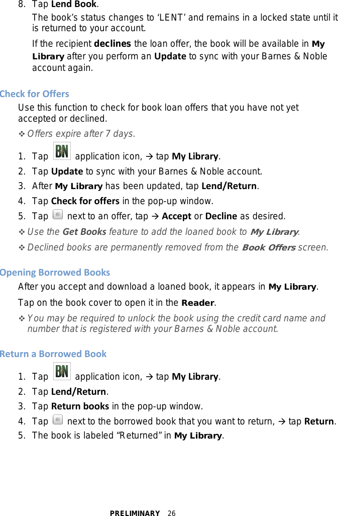 PRELIMINARY  26 8. Tap Lend Book. The book’s status changes to ‘LENT’ and remains in a locked state until it is returned to your account. If the recipient declines the loan offer, the book will be available in My Library after you perform an Update to sync with your Barnes &amp; Noble account again.  Check for Offers Use this function to check for book loan offers that you have not yet accepted or declined.  Offers expire after 7 days. 1. Tap   application icon,  tap My Library. 2.  Tap Update to sync with your Barnes &amp; Noble account. 3.  After My Library has been updated, tap Lend/Return. 4. Tap Check for offers in the pop-up window. 5. Tap   next to an offer, tap  Accept or Decline as desired.  Use the Get Books feature to add the loaned book to My Library.  Declined books are permanently removed from the Book Offers screen.  Opening Borrowed Books After you accept and download a loaned book, it appears in My Library. Tap on the book cover to open it in the Reader.  You may be required to unlock the book using the credit card name and number that is registered with your Barnes &amp; Noble account.  Return a Borrowed Book 1. Tap   application icon,  tap My Library. 2.  Tap Lend/Return. 3. Tap Return books in the pop-up window. 4. Tap   next to the borrowed book that you want to return,  tap Return. 5. The book is labeled “Returned” in My Library.  