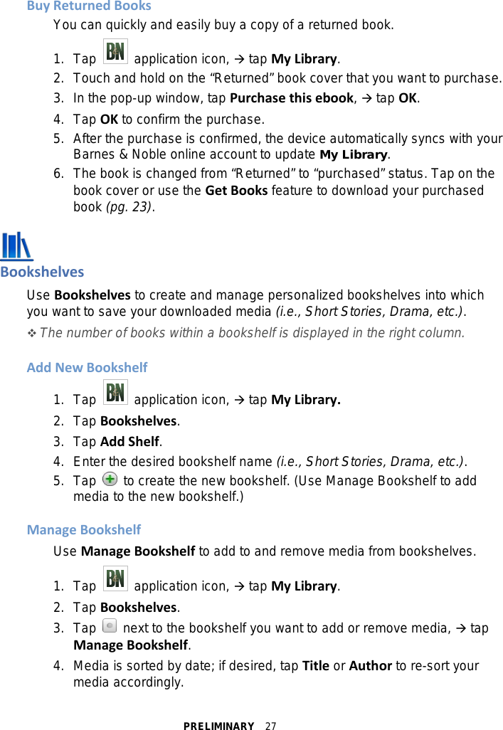 PRELIMINARY  27 Buy Returned Books You can quickly and easily buy a copy of a returned book. 1. Tap   application icon,  tap My Library. 2.  Touch and hold on the “Returned” book cover that you want to purchase. 3. In the pop-up window, tap Purchase this ebook,  tap OK. 4. Tap OK to confirm the purchase. 5. After the purchase is confirmed, the device automatically syncs with your Barnes &amp; Noble online account to update My Library. 6. The book is changed from “Returned” to “purchased” status. Tap on the book cover or use the Get Books feature to download your purchased book (pg. 23).   Bookshelves Use Bookshelves to create and manage personalized bookshelves into which you want to save your downloaded media (i.e., Short Stories, Drama, etc.).  The number of books within a bookshelf is displayed in the right column.  Add New Bookshelf 1. Tap   application icon,  tap My Library. 2.  Tap Bookshelves. 3. Tap Add Shelf. 4. Enter the desired bookshelf name (i.e., Short Stories, Drama, etc.). 5. Tap   to create the new bookshelf. (Use Manage Bookshelf to add media to the new bookshelf.)  Manage Bookshelf Use Manage Bookshelf to add to and remove media from bookshelves. 1. Tap   application icon,  tap My Library. 2.  Tap Bookshelves. 3. Tap   next to the bookshelf you want to add or remove media,  tap Manage Bookshelf. 4. Media is sorted by date; if desired, tap Title or Author to re-sort your media accordingly. 