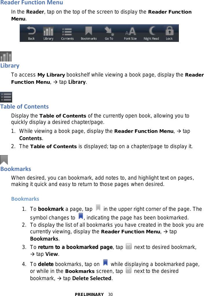 PRELIMINARY  30 Reader Function Menu In the Reader, tap on the top of the screen to display the Reader Function Menu.     Library To access My Library bookshelf while viewing a book page, display the Reader Function Menu,  tap Library.   Table of Contents Display the Table of Contents of the currently open book, allowing you to quickly display a desired chapter/page. 1. While viewing a book page, display the Reader Function Menu,  tap Contents. 2. The Table of Contents is displayed; tap on a chapter/page to display it.   Bookmarks When desired, you can bookmark, add notes to, and highlight text on pages, making it quick and easy to return to those pages when desired.  Bookmarks 1. To bookmark a page, tap   in the upper right corner of the page. The symbol changes to  , indicating the page has been bookmarked. 2. To display the list of all bookmarks you have created in the book you are currently viewing, display the Reader Function Menu,  tap Bookmarks. 3. To return to a bookmarked page, tap   next to desired bookmark,  tap View. 4. To delete bookmarks, tap on   while displaying a bookmarked page, or while in the Bookmarks screen, tap   next to the desired bookmark,  tap Delete Selected. 