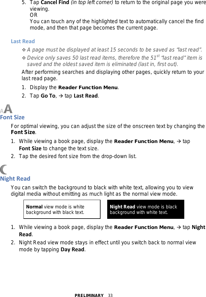 PRELIMINARY  33 5.  Tap Cancel Find (in top left corner) to return to the original page you were viewing. OR You can touch any of the highlighted text to automatically cancel the find mode, and then that page becomes the current page.  Last Read  A page must be displayed at least 15 seconds to be saved as “last read”.  Device only saves 50 last read items, therefore the 51st “last read” item is saved and the oldest saved item is eliminated (last in, first out). After performing searches and displaying other pages, quickly return to your last read page. 1.  Display the Reader Function Menu. 2.  Tap Go To,  tap Last Read.   Font Size For optimal viewing, you can adjust the size of the onscreen text by changing the Font Size. 1. While viewing a book page, display the Reader Function Menu,  tap Font Size to change the text size.   2. Tap the desired font size from the drop-down list.   Night Read You can switch the background to black with white text, allowing you to view digital media without emitting as much light as the normal view mode.    1. While viewing a book page, display the Reader Function Menu,  tap Night Read. 2. Night Read view mode stays in effect until you switch back to normal view mode by tapping Day Read.  Normal view mode is white background with black text. Night Read view mode is black background with white text.   