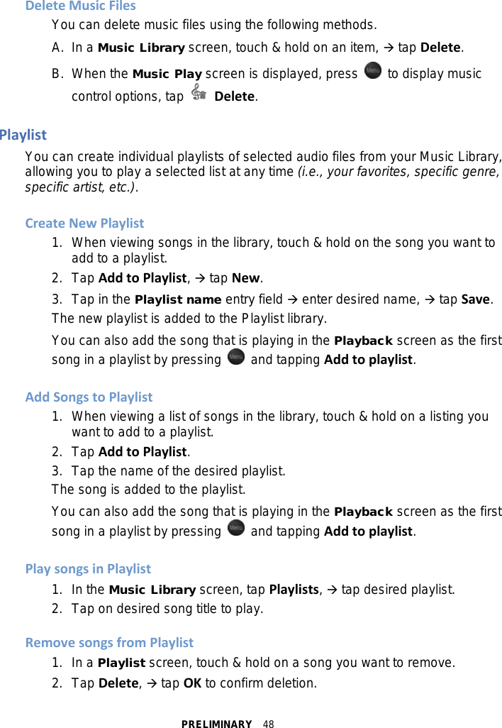 PRELIMINARY  48 Delete Music Files You can delete music files using the following methods. A.  In a Music Library screen, touch &amp; hold on an item,  tap Delete. B.  When the Music Play screen is displayed, press    to display music control options, tap   Delete.  Playlist You can create individual playlists of selected audio files from your Music Library, allowing you to play a selected list at any time (i.e., your favorites, specific genre, specific artist, etc.).  Create New Playlist 1. When viewing songs in the library, touch &amp; hold on the song you want to add to a playlist. 2.  Tap Add to Playlist,  tap New. 3. Tap in the Playlist name entry field  enter desired name,  tap Save. The new playlist is added to the Playlist library. You can also add the song that is playing in the Playback screen as the first song in a playlist by pressing   and tapping Add to playlist.  Add Songs to Playlist 1. When viewing a list of songs in the library, touch &amp; hold on a listing you want to add to a playlist. 2. Tap Add to Playlist. 3. Tap the name of the desired playlist. The song is added to the playlist. You can also add the song that is playing in the Playback screen as the first song in a playlist by pressing   and tapping Add to playlist.  Play songs in Playlist 1. In the Music Library screen, tap Playlists,  tap desired playlist. 2. Tap on desired song title to play.  Remove songs from Playlist 1. In a Playlist screen, touch &amp; hold on a song you want to remove. 2. Tap Delete,  tap OK to confirm deletion. 