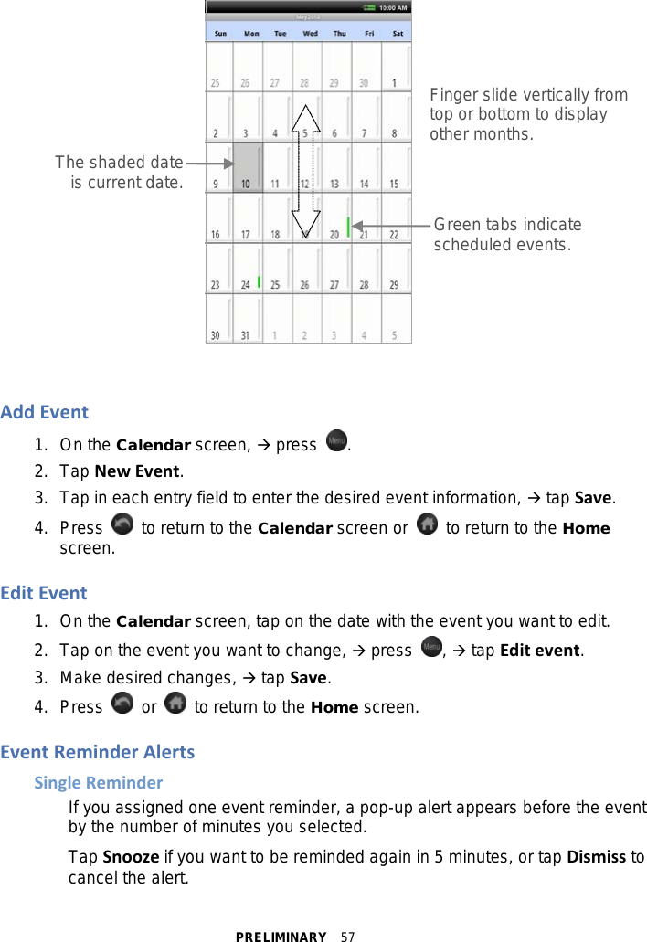 PRELIMINARY  57    Add Event 1. On the Calendar screen,  press  . 2. Tap New Event. 3.  Tap in each entry field to enter the desired event information,  tap Save. 4.  Press   to return to the Calendar screen or    to return to the Home screen.  Edit Event 1. On the Calendar screen, tap on the date with the event you want to edit. 2. Tap on the event you want to change,  press  ,  tap Edit event. 3. Make desired changes,  tap Save. 4.  Press    or   to return to the Home screen.  Event Reminder Alerts Single Reminder If you assigned one event reminder, a pop-up alert appears before the event by the number of minutes you selected. Tap Snooze if you want to be reminded again in 5 minutes, or tap Dismiss to cancel the alert. Finger slide vertically from top or bottom to display other months. Green tabs indicate scheduled events.  The shaded date is current date.  