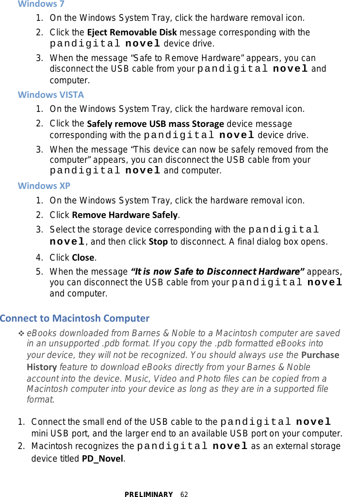 PRELIMINARY  62 Windows 7 1. On the Windows System Tray, click the hardware removal icon. 2. Click the Eject Removable Disk message corresponding with the pandigital novel device drive. 3. When the message “Safe to Remove Hardware” appears, you can disconnect the USB cable from your pandigital novel and computer. Windows VISTA 1. On the Windows System Tray, click the hardware removal icon. 2. Click the Safely remove USB mass Storage device message corresponding with the pandigital novel device drive. 3. When the message “This device can now be safely removed from the computer” appears, you can disconnect the USB cable from your pandigital novel and computer. Windows XP 1. On the Windows System Tray, click the hardware removal icon. 2. Click Remove Hardware Safely. 3. Select the storage device corresponding with the pandigital novel, and then click Stop to disconnect. A final dialog box opens. 4. Click Close. 5. When the message “It is now Safe to Disconnect Hardware” appears, you can disconnect the USB cable from your pandigital novel and computer.  Connect to Macintosh Computer  eBooks downloaded from Barnes &amp; Noble to a Macintosh computer are saved in an unsupported .pdb format. If you copy the .pdb formatted eBooks into your device, they will not be recognized. You should always use the Purchase History feature to download eBooks directly from your Barnes &amp; Noble account into the device. Music, Video and Photo files can be copied from a Macintosh computer into your device as long as they are in a supported file format.  1. Connect the small end of the USB cable to the pandigital novel   mini USB port, and the larger end to an available USB port on your computer. 2.  Macintosh recognizes the pandigital novel as an external storage device titled PD_Novel. 